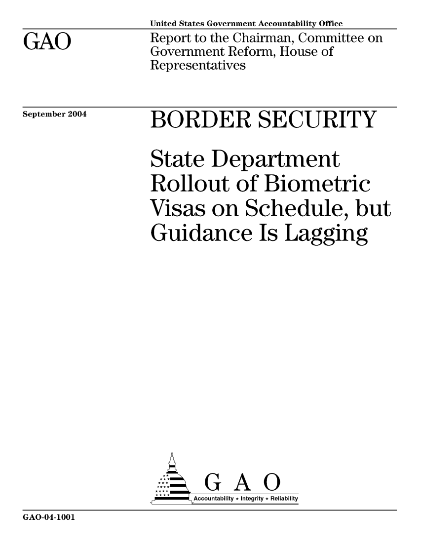 handle is hein.gao/gaocrptapra0001 and id is 1 raw text is: 
GAO


United States Government Accountability Office
Report to the Chairman, Committee on
Government Reform, House of
Representatives


September 2004


BORDER SECURITY

State Department
Rollout of Biometric
Visas on Schedule, but
Guidance Is Lagging











       G A 0
   -- Accountability * Integrity * Reliability


GAO-04-1001


