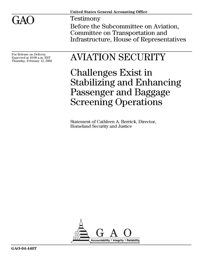 handle is hein.gao/gaocrptapxz0001 and id is 1 raw text is:                    United States General Accounting Office
GAO                Testimony
                    Before the Subcommittee on Aviation,
                    Committee on Transportation and
                    Infrastructure, House of Representatives


For Release on Delivery
Expected at 10:00 a.m. EST
Thursday, February 12, 2004


AVIATION SECURITY


                    Challenges Exist in
                    Stabilizing and Enhancing
                    Passenger and Baggage
                    Screening Operations

                    Statement of Cathleen A. Berrick, Director,
                    Homeland Security and Justice















                    *AAccountability * Integrity * Reliability
GAO-04-440T


