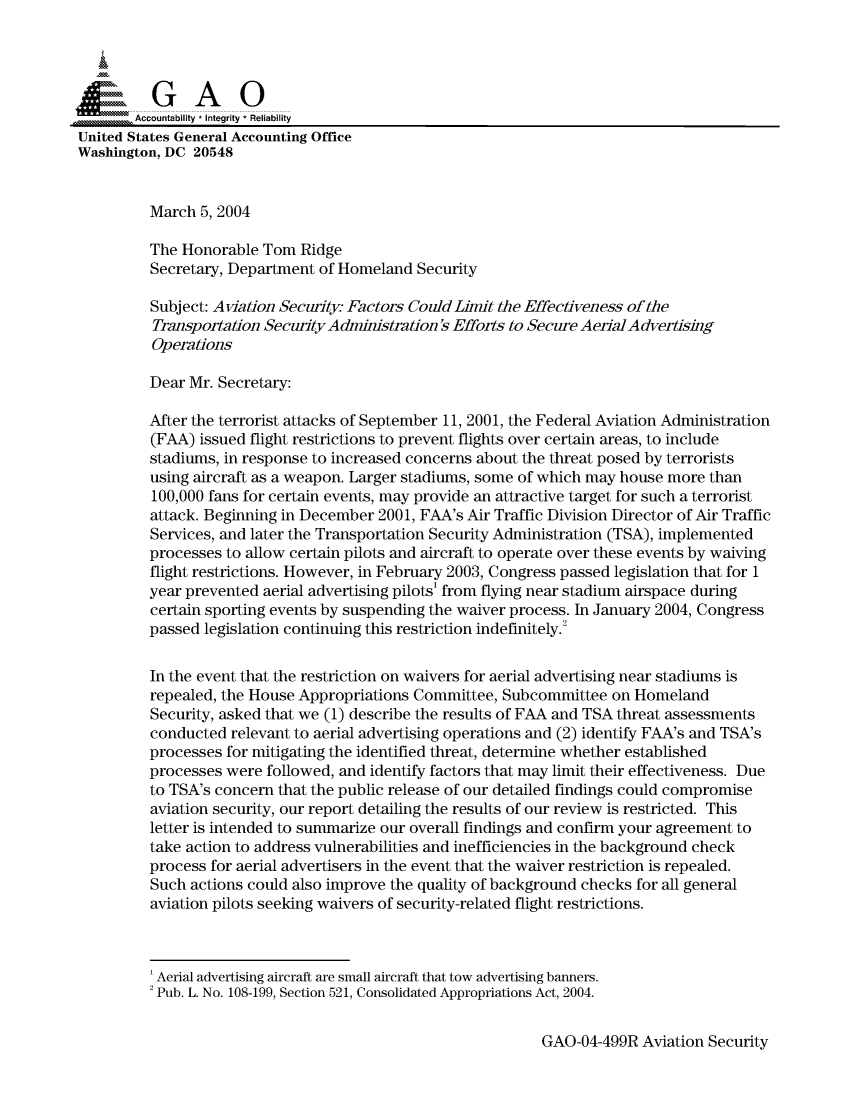handle is hein.gao/gaocrptapzt0001 and id is 1 raw text is: 



  SGAO

       Accountability * Integrity  Reliability
United States General Accounting Office
Washington, DC 20548


         March 5, 2004

         The Honorable Tom Ridge
         Secretary, Department of Homeland Security

         Subject: Aviation Security Factors Could Limit the Effectiveness of the
         Transportation Security Administration  Efforts to Secure Aerial A dvertising
         Operations

         Dear Mr. Secretary:

         After the terrorist attacks of September 11, 2001, the Federal Aviation Administration
         (FAA) issued flight restrictions to prevent flights over certain areas, to include
         stadiums, in response to increased concerns about the threat posed by terrorists
         using aircraft as a weapon. Larger stadiums, some of which may house more than
         100,000 fans for certain events, may provide an attractive target for such a terrorist
         attack. Beginning in December 2001, FAA's Air Traffic Division Director of Air Traffic
         Services, and later the Transportation Security Administration (TSA), implemented
         processes to allow certain pilots and aircraft to operate over these events by waiving
         flight restrictions. However, in February 2003, Congress passed legislation that for 1
         year prevented aerial advertising pilots' from flying near stadium airspace during
         certain sporting events by suspending the waiver process. In January 2004, Congress
         passed legislation continuing this restriction indefinitely.2

         In the event that the restriction on waivers for aerial advertising near stadiums is
         repealed, the House Appropriations Committee, Subcommittee on Homeland
         Security, asked that we (1) describe the results of FAA and TSA threat assessments
         conducted relevant to aerial advertising operations and (2) identify FAA's and TSA's
         processes for mitigating the identified threat, determine whether established
         processes were followed, and identify factors that may limit their effectiveness. Due
         to TSA's concern that the public release of our detailed findings could compromise
         aviation security, our report detailing the results of our review is restricted. This
         letter is intended to summarize our overall findings and confirm your agreement to
         take action to address vulnerabilities and inefficiencies in the background check
         process for aerial advertisers in the event that the waiver restriction is repealed.
         Such actions could also improve the quality of background checks for all general
         aviation pilots seeking waivers of security-related flight restrictions.



         'Aerial advertising aircraft are small aircraft that tow advertising banners.
         2 Pub. L. No. 108-199, Section 521, Consolidated Appropriations Act, 2004.


GAO-04-499R Aviation Security


