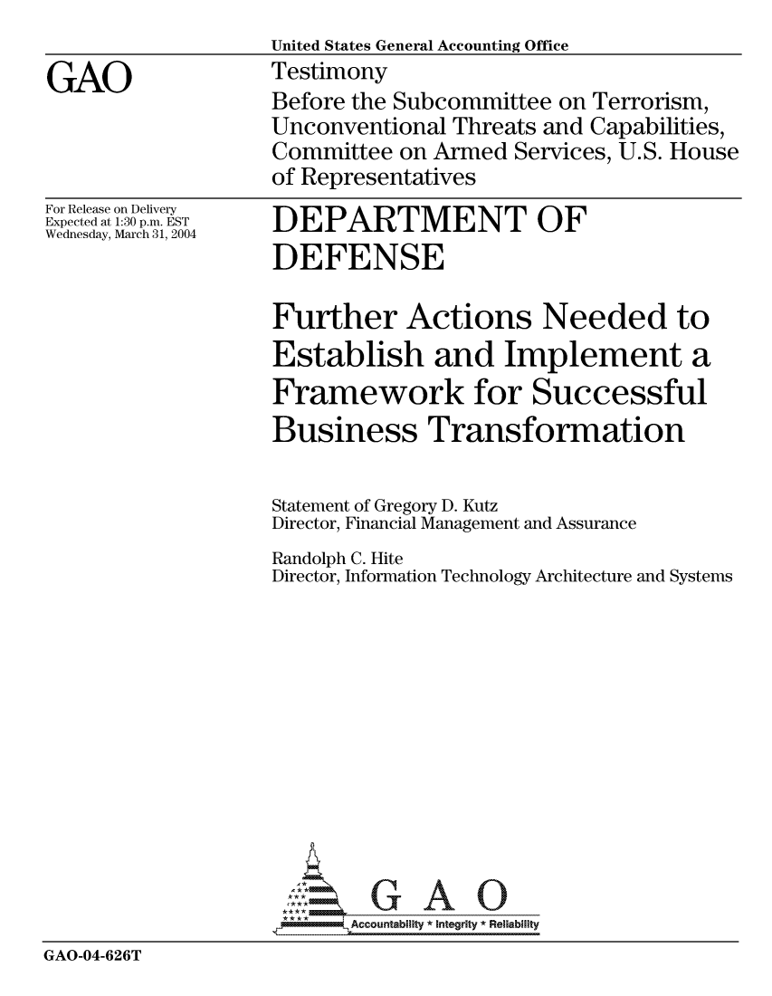handle is hein.gao/gaocrptaqdj0001 and id is 1 raw text is:                    United States General Accounting Office
GAO                Testimony
                   Before the Subcommittee on Terrorism,
                   Unconventional Threats and Capabilities,
                   Committee on Armed Services, U.S. House
                   of Representatives


For Release on Delivery
Expected at 1:30 p.m. EST
Wednesday, March 31, 2004


DEPARTMENT OF
DEFENSE

Further Actions Needed to
Establish and Implement a
Framework for Successful
Business Transformation

Statement of Gregory D. Kutz
Director, Financial Management and Assurance


Randolph C. Hite
Director, Information


Technology Architecture and Systems


                        GAOU
                    *AAccountability * Integrity * Reliability
GAO-04-626T


