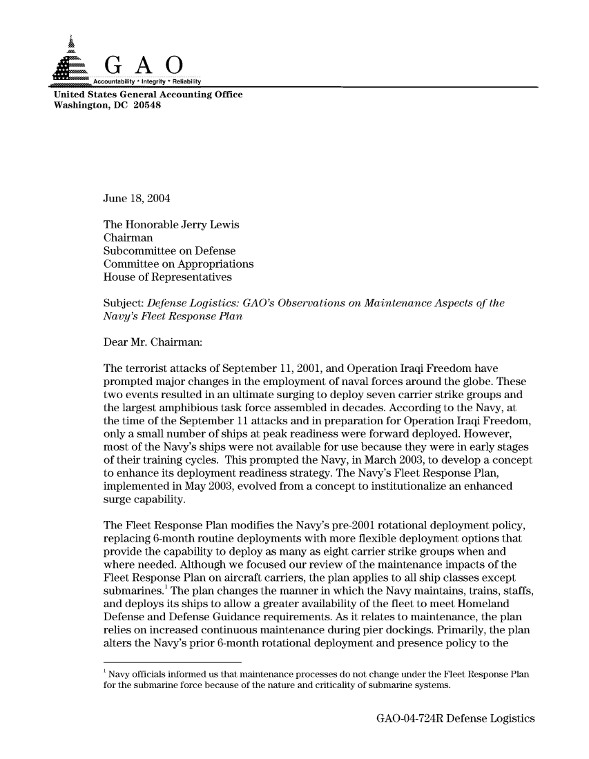 handle is hein.gao/gaocrptaqgl0001 and id is 1 raw text is: 



  SGAO

       Accountability * Integrity  Reliability
United States General Accounting Office
Washington, DC 20548







         June 18, 2004

         The Honorable Jerry Lewis
         Chairman
         Subcommittee on Defense
         Committee on Appropriations
         House of Representatives

         Subject: Defense Logistics: GAO's Observations on Maintenance Aspects of the
         Navy's Fleet Response Plan

         Dear Mr. Chairman:

         The terrorist attacks of September 11, 2001, and Operation Iraqi Freedom have
         prompted major changes in the employment of naval forces around the globe. These
         two events resulted in an ultimate surging to deploy seven carrier strike groups and
         the largest amphibious task force assembled in decades. According to the Navy, at
         the time of the September 11 attacks and in preparation for Operation Iraqi Freedom,
         only a small number of ships at peak readiness were forward deployed. However,
         most of the Navy's ships were not available for use because they were in early stages
         of their training cycles. This prompted the Navy, in March 2003, to develop a concept
         to enhance its deployment readiness strategy. The Navy's Fleet Response Plan,
         implemented in May 2003, evolved from a concept to institutionalize an enhanced
         surge capability.

         The Fleet Response Plan modifies the Navy's pre-2001 rotational deployment policy,
         replacing 6-month routine deployments with more flexible deployment options that
         provide the capability to deploy as many as eight carrier strike groups when and
         where needed. Although we focused our review of the maintenance impacts of the
         Fleet Response Plan on aircraft carriers, the plan applies to all ship classes except
         submarines. The plan changes the manner in which the Navy maintains, trains, staffs,
         and deploys its ships to allow a greater availability of the fleet to meet Homeland
         Defense and Defense Guidance requirements. As it relates to maintenance, the plan
         relies on increased continuous maintenance during pier dockings. Primarily, the plan
         alters the Navy's prior 6-month rotational deployment and presence policy to the

         'Navy officials informed us that maintenance processes do not change under the Fleet Response Plan
         for the submarine force because of the nature and criticality of submarine systems.


GAO-04-724R Defense Logistics


