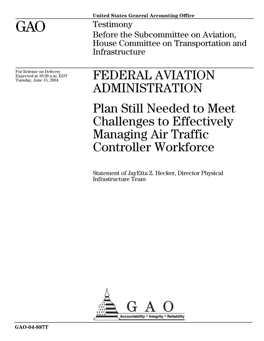 handle is hein.gao/gaocrptaqln0001 and id is 1 raw text is:                    United States General Accounting Office
GAO                Testimony
                   Before the Subcommittee on Aviation,
                   House Committee on Transportation and
                   Infrastructure


For Release on Delivery
Expected at 10:30 a.m. EDT
Tuesday, June 15, 2004


FEDERAL AVIATION
ADMINISTRATION


                   Plan Still Needed to Meet
                   Challenges to Effectively
                   Managing Air Traffic
                   Controller Workforce

                   Statement of JayEtta Z. Hecker, Director Physical
                   Infrastructure Team














                   *AAccountability * Integrity * Reliability
GAO-04-887T


