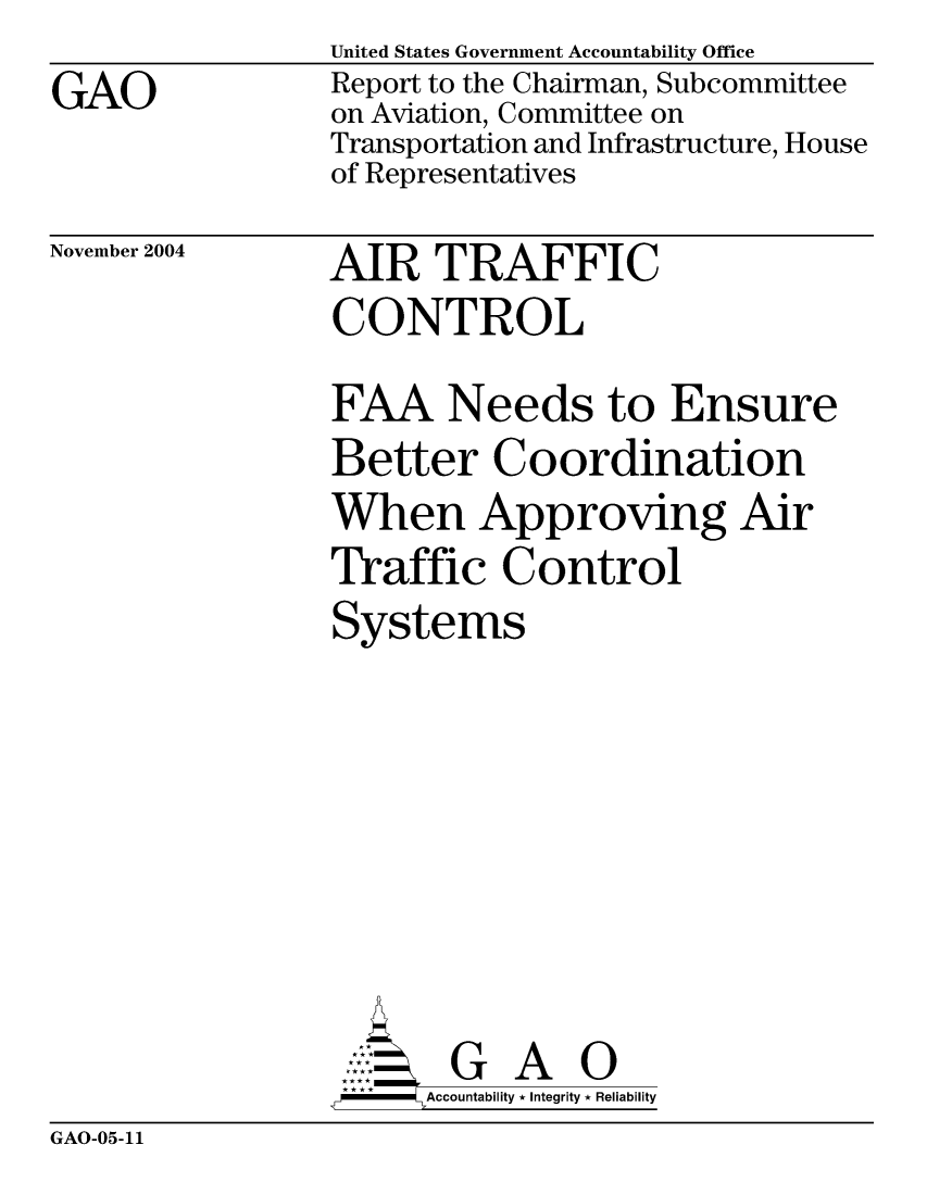 handle is hein.gao/gaocrptaqpa0001 and id is 1 raw text is: GAO


United States Government Accountability Office
Report to the Chairman, Subcommittee
on Aviation, Committee on
Transportation and Infrastructure, House
of Representatives


November 2004


AIR TRAFFIC
CONTROL


FAA Needs to Ensure
Better Coordination
When Approving Air
Traffic Control
Systems


      AccoutG A i
-    Accountability * Integrity * Reliability


GAO-05-11


