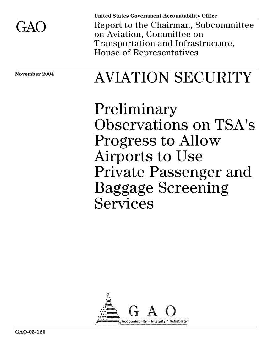 handle is hein.gao/gaocrptaqpg0001 and id is 1 raw text is: GAO


United States Government Accountability Office
Report to the Chairman, Subcommittee
on Aviation, Committee on
Transportation and Infrastructure,
House of Representatives


November 2004


AVIATION SECURITY


              Preliminary
              Observations on TSA's
              Progress to Allow
              Airports to Use
              Private Passenger and
              Baggage Screening
              Services






GAO-05-126


