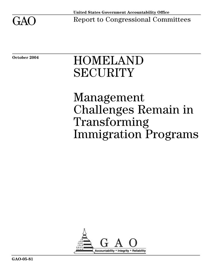 handle is hein.gao/gaocrptaqrp0001 and id is 1 raw text is: GAO


United States Government Accountability Office
Report to Congressional Committees


October 2004


HOMELAND
SECURITY


             Management
             Challenges Remain in
             Transforming
             Immigration Programs







             GAO   G A 0
GAO-05-81


