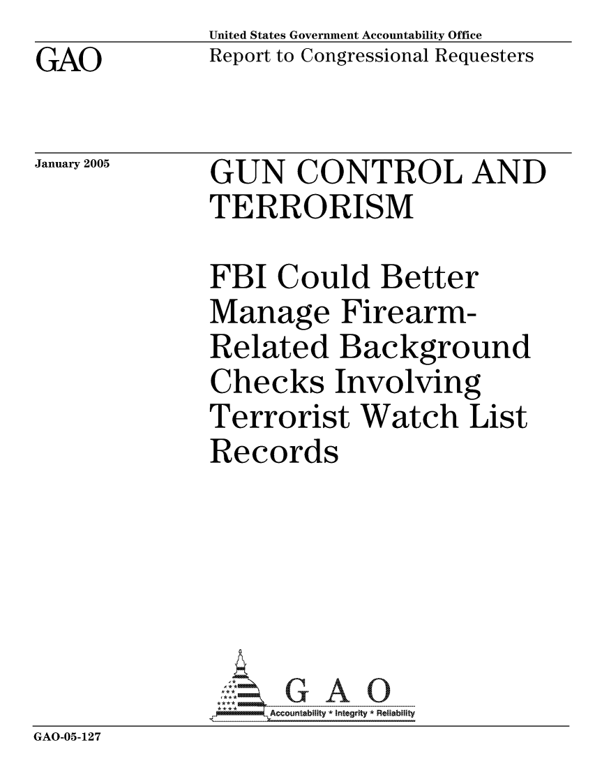 handle is hein.gao/gaocrptarde0001 and id is 1 raw text is: GAO


United States Government Accountability Office
Report to Congressional Requesters


January 2005


GUN CONTROL AND
TERRORISM


             FBI Could Better
             Manage Firearm-
             Related Background
             Checks Involving
             Terrorist Watch List
             Records





             GAO-G A 0
GAO-05-127


