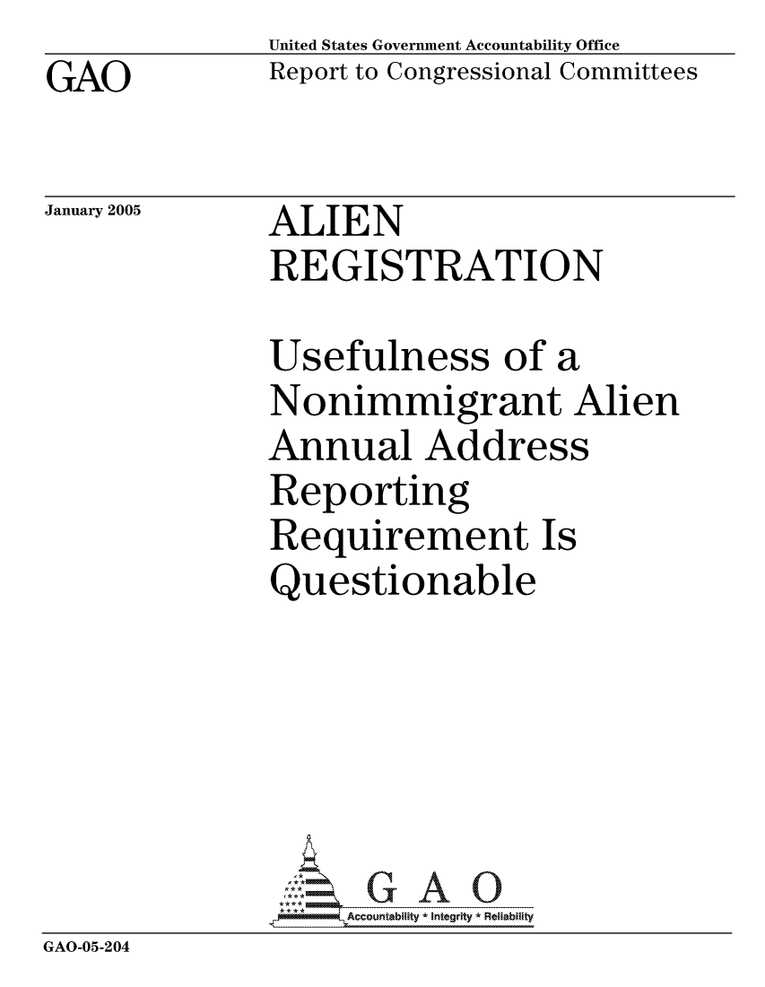 handle is hein.gao/gaocrptareu0001 and id is 1 raw text is: GAO


United States Government Accountability Office
Report to Congressional Committees


January 2005


ALIEN
REGISTRATION


Usefulness of a
Nonimmigrant Alien
Annual Address
Reporting
Requirement Is
Questionable


GAO-05-204


