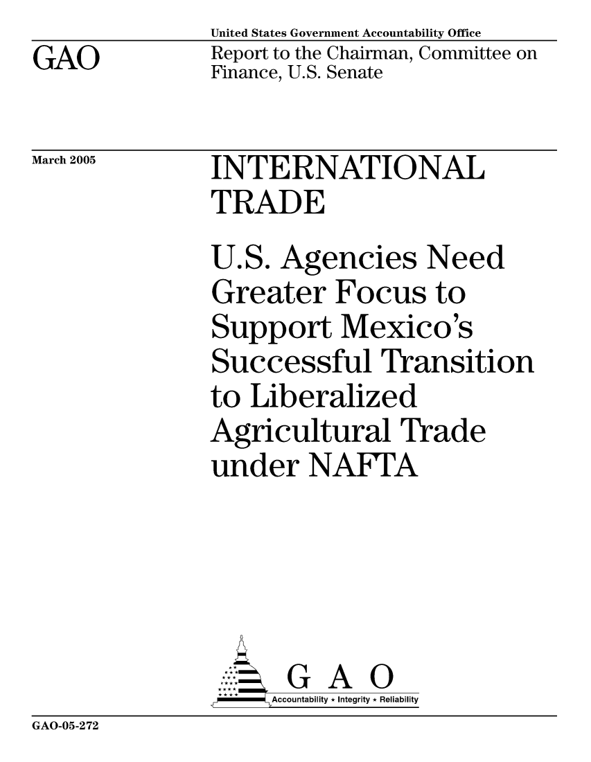 handle is hein.gao/gaocrptargu0001 and id is 1 raw text is: GAO


United States Government Accountability Office
Report to the Chairman, Committee on
Finance, U.S. Senate


March 2005


INTERNATIONAL
TRADE
U.S. Agencies Need
Greater Focus to
Support Mexico's
Successful Transition
to Liberalized
Agricultural Trade
under NAFI'A





       G A 0
     SAccountability * Integrity * Reliability


GAO-05-272


