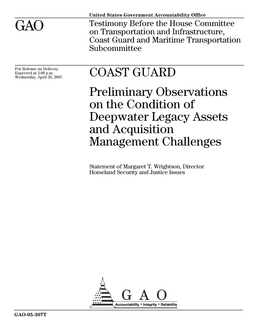 handle is hein.gao/gaocrptarhz0001 and id is 1 raw text is: United States Government Accountability Office
Testimony Before the House Committee
on Transportation and Infrastructure,
Coast Guard and Maritime Transportation
Subcommittee


For Release on Delivery
Expected at 2:00 p.m.
Wednesday, April 20, 2005


COAST GUARD


                  Preliminary Observations
                  on the Condition of
                  Deepwater Legacy Assets
                  and Acquisition
                  Management Challenges

                  Statement of Margaret T. Wrightson, Director
                  Homeland Security and Justice Issues














                    ---- ---   A   O
GAO-05-307T


GAO


