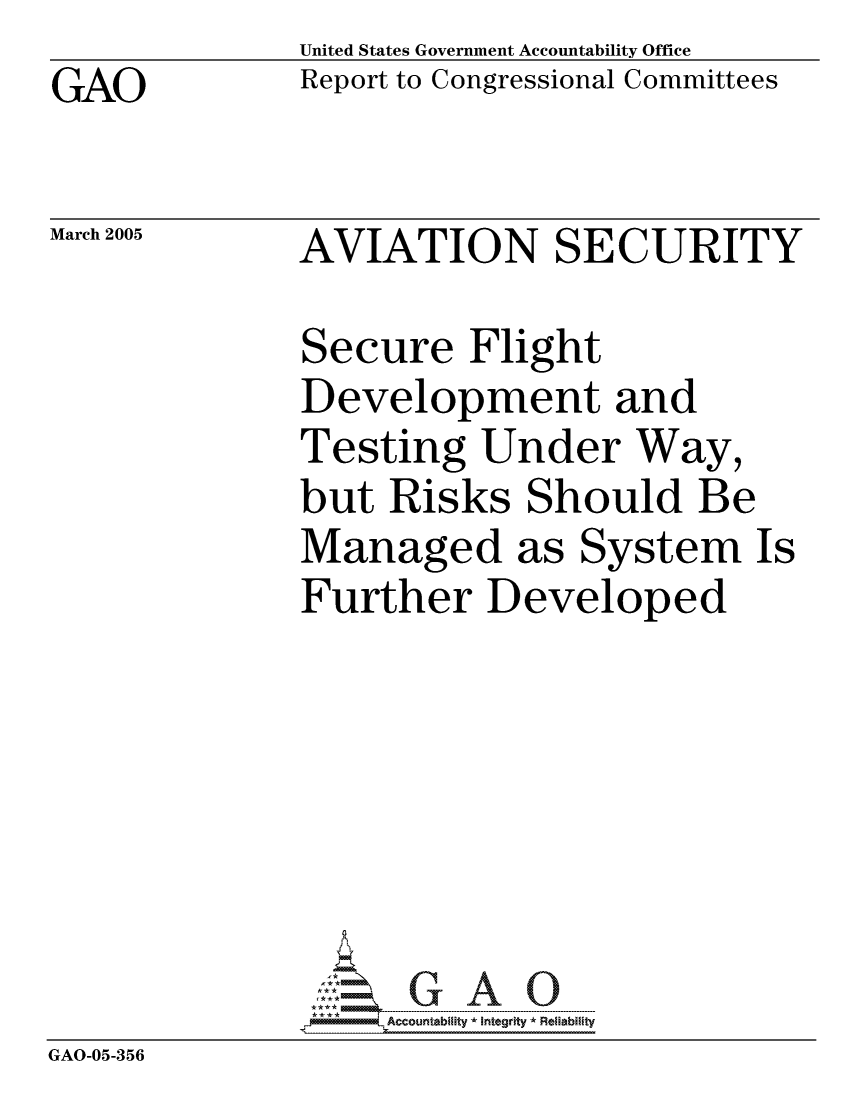 handle is hein.gao/gaocrptarjq0001 and id is 1 raw text is: GAO


United States Government Accountability Office
Report to Congressional Committees


March 2005


AVIATION SECURITY


             Secure Flight
             Development and
             Testing Under Way,
             but Risks Should Be
             Managed as System Is
             Further Developed






             GAO-G A 0
GAO-05-356



