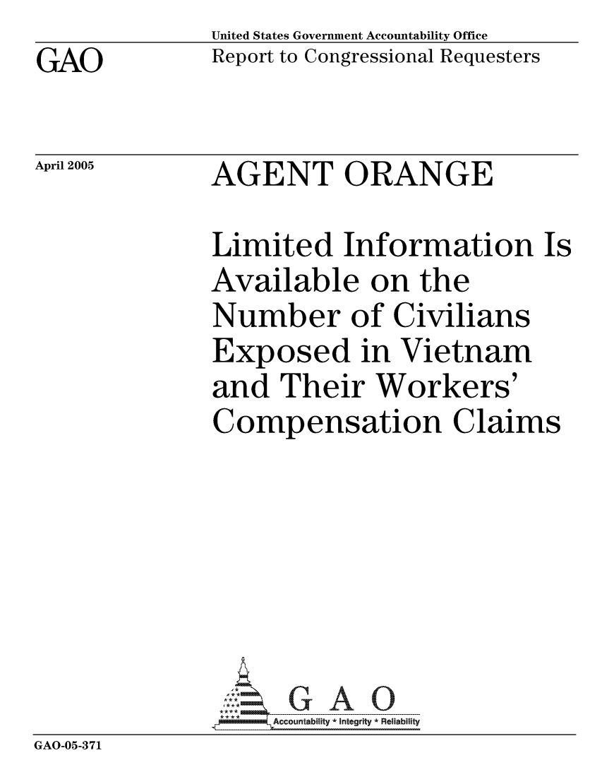handle is hein.gao/gaocrptarkc0001 and id is 1 raw text is: GAO


United States Government Accountability Office
Report to Congressional Requesters


April 2005


AGENT ORANGE


             Limited Information Is
             Available on the
             Number of Civilians
             Exposed in Vietnam
             and Their Workers'
             Compensation Claims






             GAO-G A 0
GAO-05-371


