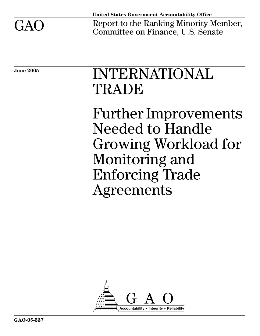 handle is hein.gao/gaocrptarpl0001 and id is 1 raw text is: GAO


United States Government Accountability Office
Report to the Ranking Minority Member,
Committee on Finance, U.S. Senate


June 2005


INTERNATIONAL
TRADE
Further Improvements
Needed to Handle
Growing Workload for
Monitoring and
Enforcing Trade
Agreements


    AcubltG A i
F       Accountability * Integrity * Reliability


GAO-05-537


