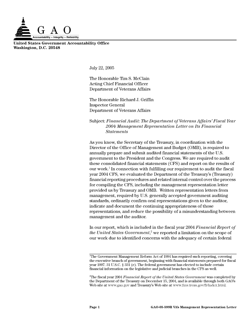 handle is hein.gao/gaocrptarrn0001 and id is 1 raw text is: 



    A


         Aco untability * Integrity * Reliability
United States Government Accountability Office
Washington, D.C. 20548



                                     July 22, 2005

                                     The Honorable Tim S. McClain
                                     Acting Chief Financial Officer
                                     Department of Veterans Affairs

                                     The Honorable Richard J. Griffin
                                     Inspector General
                                     Department of Veterans Affairs

                                     Subject: Financial Audit: The Department of Veterans Affairs' Fiscal Year
                                             2004 Management Representation Letter on Its Financial
                                             Statements

                                     As you know, the Secretary of the Treasury, in coordination with the
                                     Director of the Office of Management and Budget (OMB), is required to
                                     annually prepare and submit audited financial statements of the U.S.
                                     government to the President and the Congress. We are required to audit
                                     these consolidated financial statements (CFS) and report on the results of
                                     our work.' In connection with fulfilling our requirement to audit the fiscal
                                     year 2004 CFS, we evaluated the Department of the Treasury's (Treasury)
                                     financial reporting procedures and related internal control over the process
                                     for compiling the CFS, including the management representation letter
                                     provided us by Treasury and OMB. Written representation letters from
                                     management, required by U.S. generally accepted government auditing
                                     standards, ordinarily confirm oral representations given to the auditor,
                                     indicate and document the continuing appropriateness of those
                                     representations, and reduce the possibility of a misunderstanding between
                                     management and the auditor.

                                     In our report, which is included in the fiscal year 2004 Financial Report of
                                     the United States Government,2 we reported a limitation on the scope of
                                     our work due to identified concerns with the adequacy of certain federal



                                     1The Government Management Reform Act of 1994 has required such reporting, coveing
                                     the executive branch of government, beginning with financial statements prepared for fiscal
                                     year 1997. 31 U.S.C. § 331 (e). The federal government has elected to include certain
                                     financial information on the legislative and judicial branches in the CFS as well.
                                     2The fiscal year 2004 Financial Report of the United States Government was completed by
                                     the Department of the Treasury on December 15, 2004, and is available through both GAO's
                                     Web site at w-x  ,aogov and Treasury's Web site at ,vwfis rcasgov friiideyhtnl


GAO-05-599R VA's Management Representation Letter


Page 1


