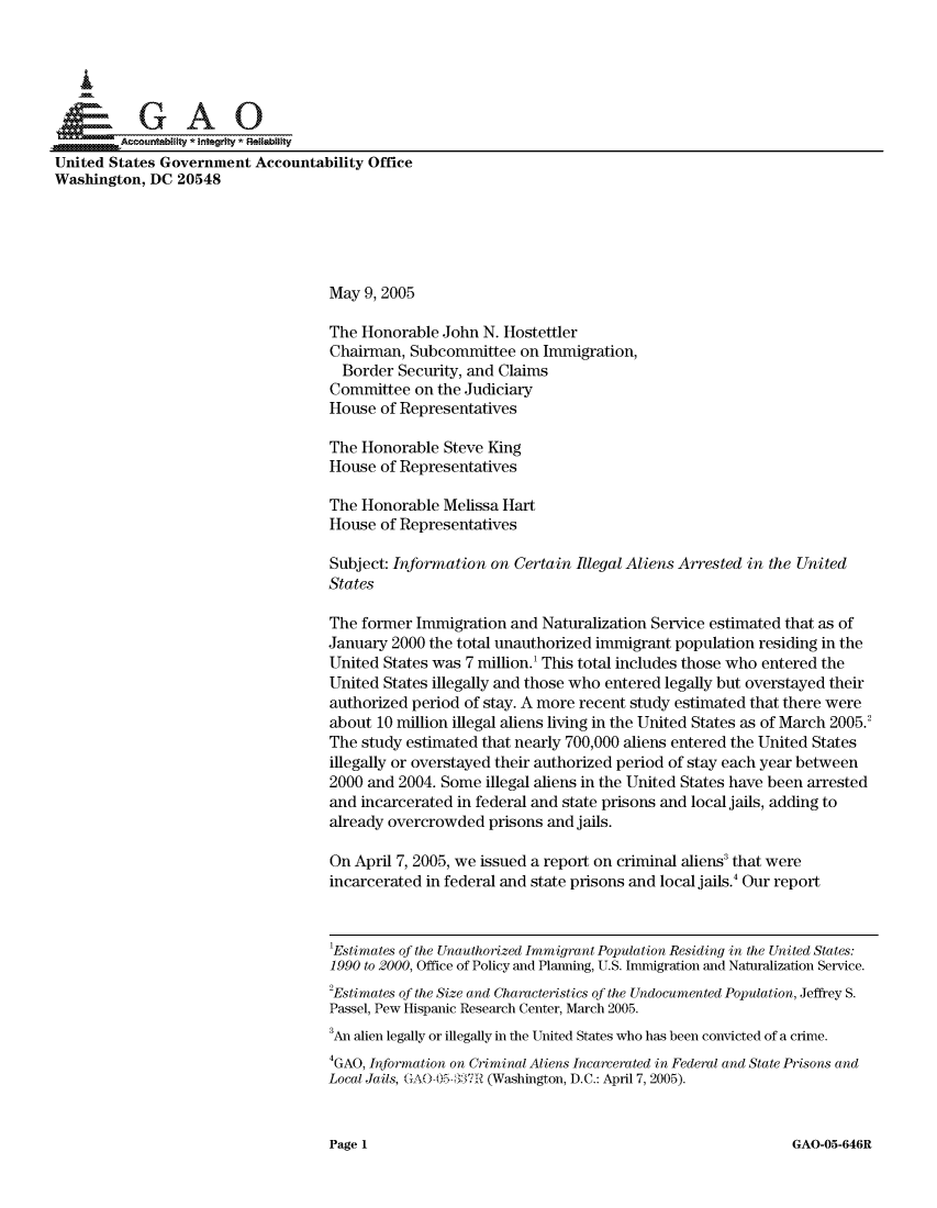 handle is hein.gao/gaocrptarte0001 and id is 1 raw text is: 






         A ... nabiity * Integrty' FReiability
United States Government Accountability Office
Washington, DC 20548





                                     May 9, 2005

                                     The Honorable John N. Hostettler
                                     Chairman, Subcommittee on Immigration,
                                     Border Security, and Claims
                                     Committee on the Judiciary
                                     House of Representatives

                                     The Honorable Steve King
                                     House of Representatives

                                     The Honorable Melissa Hart
                                     House of Representatives

                                     Subject: Infornation on Certain Illegal Aliens Arrested in the United
                                     States

                                     The former Immigration and Naturalization Service estimated that as of
                                     January 2000 the total unauthorized immigrant population residing in the
                                     United States was 7 million. This total includes those who entered the
                                     United States illegally and those who entered legally but overstayed their
                                     authorized period of stay. A more recent study estimated that there were
                                     about 10 million illegal aliens living in the United States as of March 2005.2
                                     The study estimated that nearly 700,000 aliens entered the United States
                                     illegally or overstayed their authorized period of stay each year between
                                     2000 and 2004. Some illegal aliens in the United States have been arrested
                                     and incarcerated in federal and state prisons and local jails, adding to
                                     already overcrowded prisons and jails.

                                     On April 7, 2005, we issued a report on criminal aliens3 that were
                                     incarcerated in federal and state prisons and local jails. Our report


                                     'Estimates of the Unauthorized Immigrant Population Residing in the United States:
                                     1990 to 2000, Office of Policy and Planning, U.S. Immigration and Naturalization Service.
                                     2Estimates of the Size and Characteristics of the Undocumented Population, Jeffrey S.
                                     Passel, Pew Hispanic Research Center, March 2005.
                                     3An alien legally or illegally in the United States who has been convicted of a crime.
                                     4GAO, Information on Criminal Aliens Incarcerated in Federal and State Prisons and
                                     Local Jails, GAO-0:,\() .T.7R (Washington, D.C.: April 7, 2005).


GAO-05-646R


Page I


