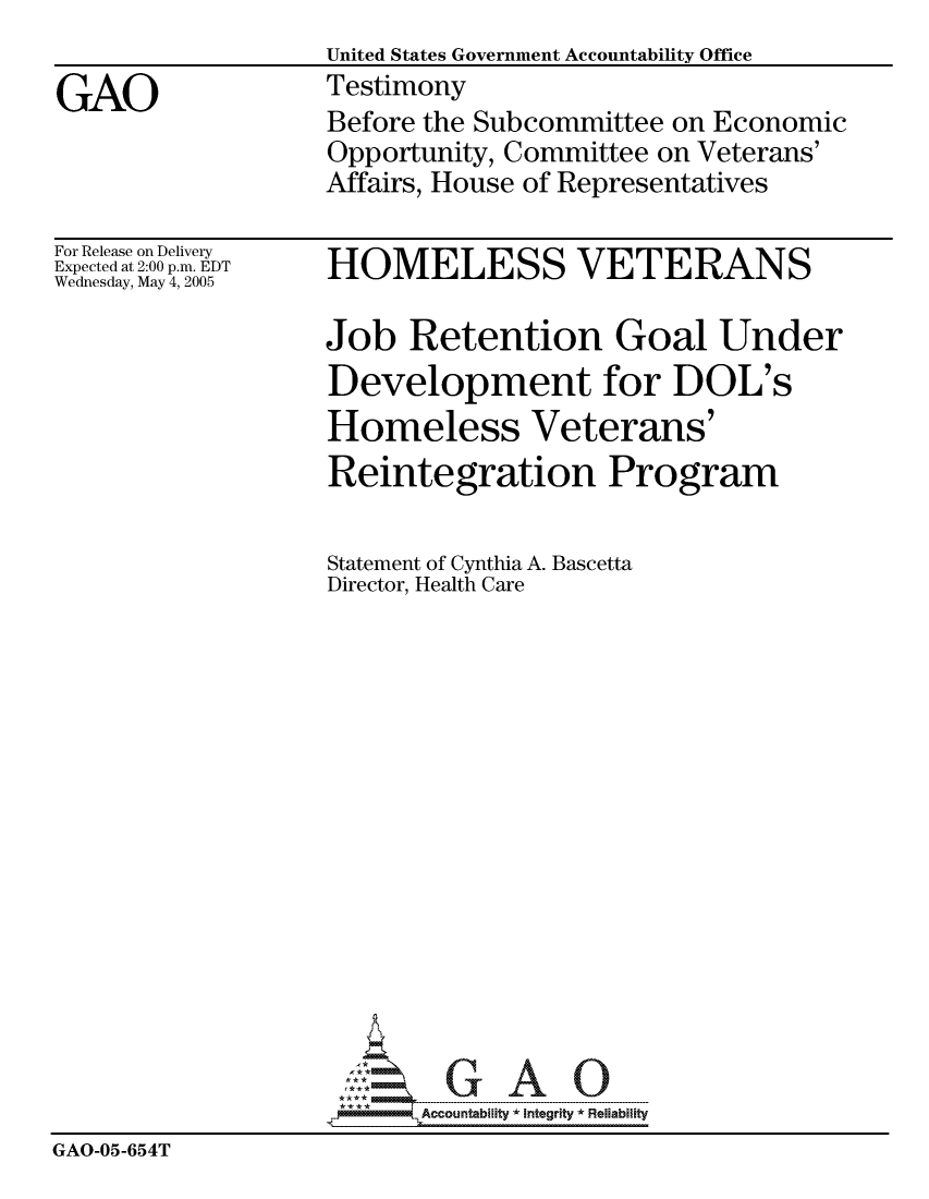 handle is hein.gao/gaocrptartm0001 and id is 1 raw text is:                    United States Government Accountability Office
GAO                Testimony
                   Before the Subcommittee on Economic
                   Opportunity, Committee on Veterans'
                   Affairs, House of Representatives


For Release on Delivery
Expected at 2:00 p.m. EDT
Wednesday, May 4, 2005


HOMELESS VETERANS

Job Retention Goal Under
Development for DOL's
Homeless Veterans'
Reintegration Program

Statement of Cynthia A. Bascetta
Director, Health Care


                          Accountability * Inteartv * Reliability
GAO-05-654T


