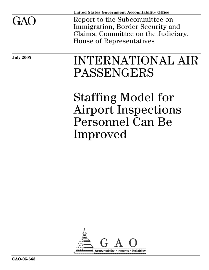 handle is hein.gao/gaocrptartv0001 and id is 1 raw text is: GAO


United States Government Accountability Office
Report to the Subcommittee on
Immigration, Border Security and
Claims, Committee on the Judiciary,
House of Representatives


July 2005


INTERNATIONAL AIR
PASSENGERS


              Staffing Model for
              Airport Inspections
              Personnel Can Be
              Improved







              GAO-  G A 0
GAO-05-663


