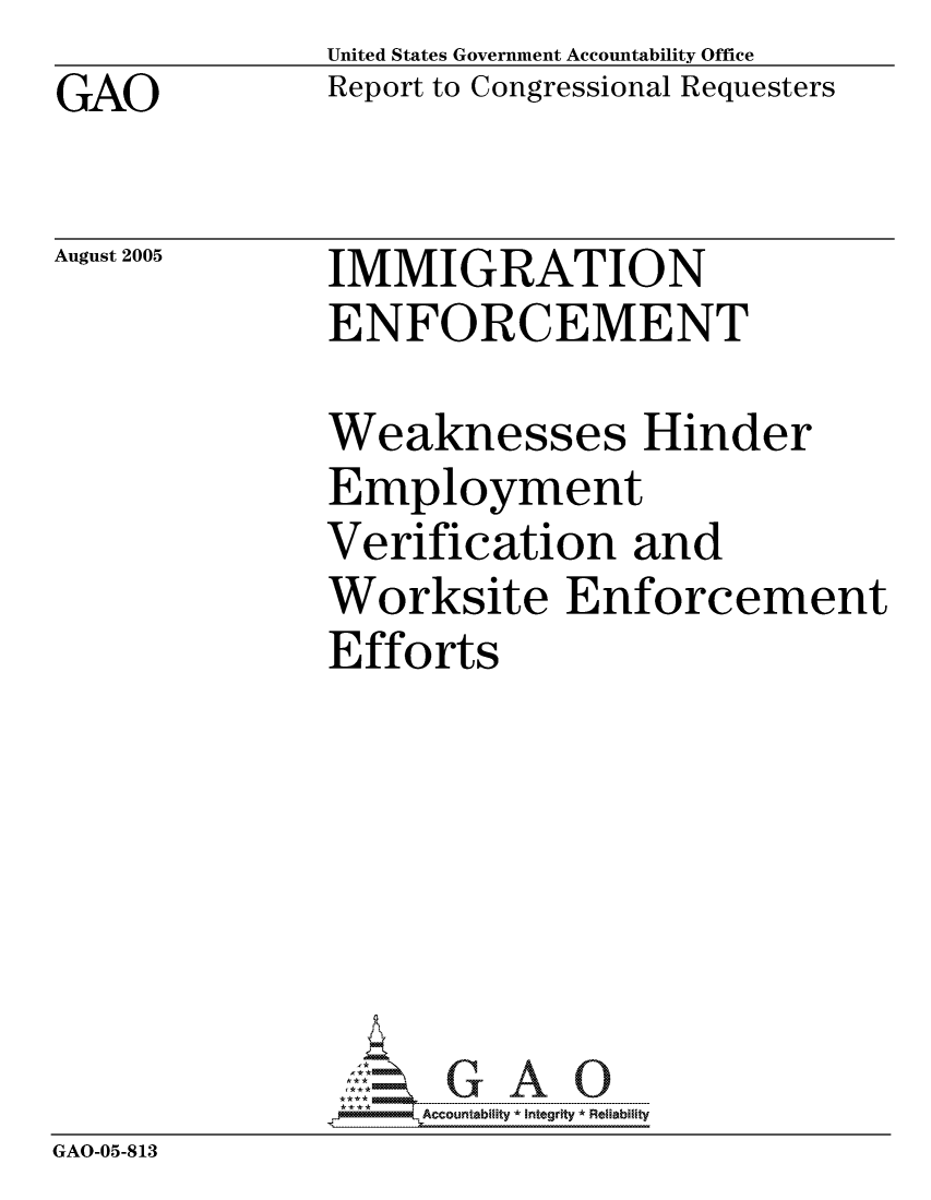 handle is hein.gao/gaocrptaryt0001 and id is 1 raw text is: GAO


United States Government Accountability Office
Report to Congressional Requesters


August 2005


IMMIGRATION
ENFORCEMENT


             Weaknesses Hinder
             Employment
             Verification and
             Worksite Enforcement
             Efforts






             GAO- G A 0
GAO-05-813


