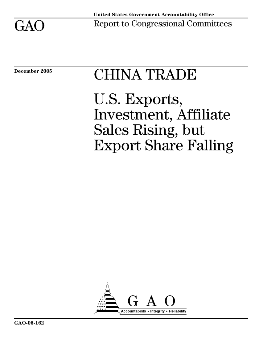 handle is hein.gao/gaocrptasfn0001 and id is 1 raw text is: United States Government Accountability Office
Report to Congressional Committees


GAO


December 2005


CHINA TRADE


U.S. Exports,
Investment, Affiliate
Sales Rising, but
Export Share Falling








       G A 0
   -- Accountability * Integrity * Reliability


GAO-06-162


