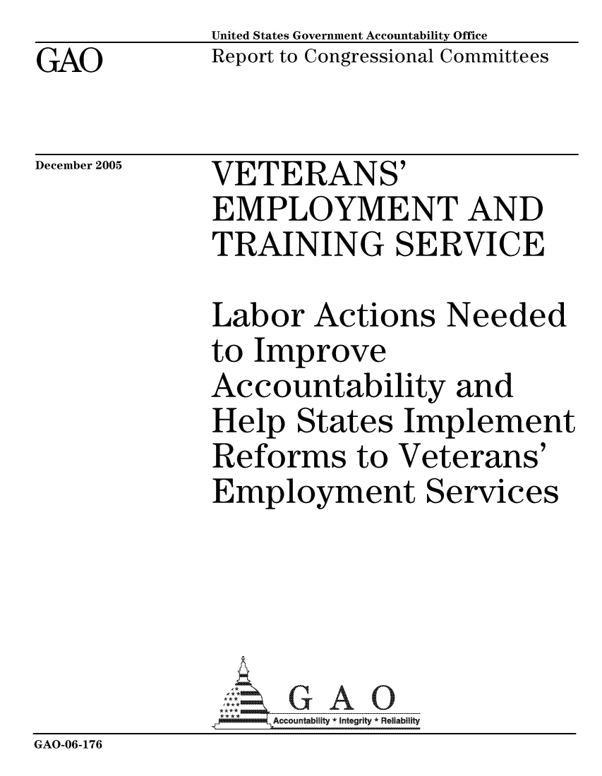 handle is hein.gao/gaocrptasfy0001 and id is 1 raw text is: GAO


United States Government Accountability Office
Report to Congressional Committees


December 2005


VETERANS'
EMPLOYMENT AND
TRAINING SERVICE


             Labor Actions Needed
             to Improve
             Accountability and
             Help States Implement
             Reforms to Veterans'
             Employment Services





                  ccountability * Integrity * Reliability
GAO-06-176


