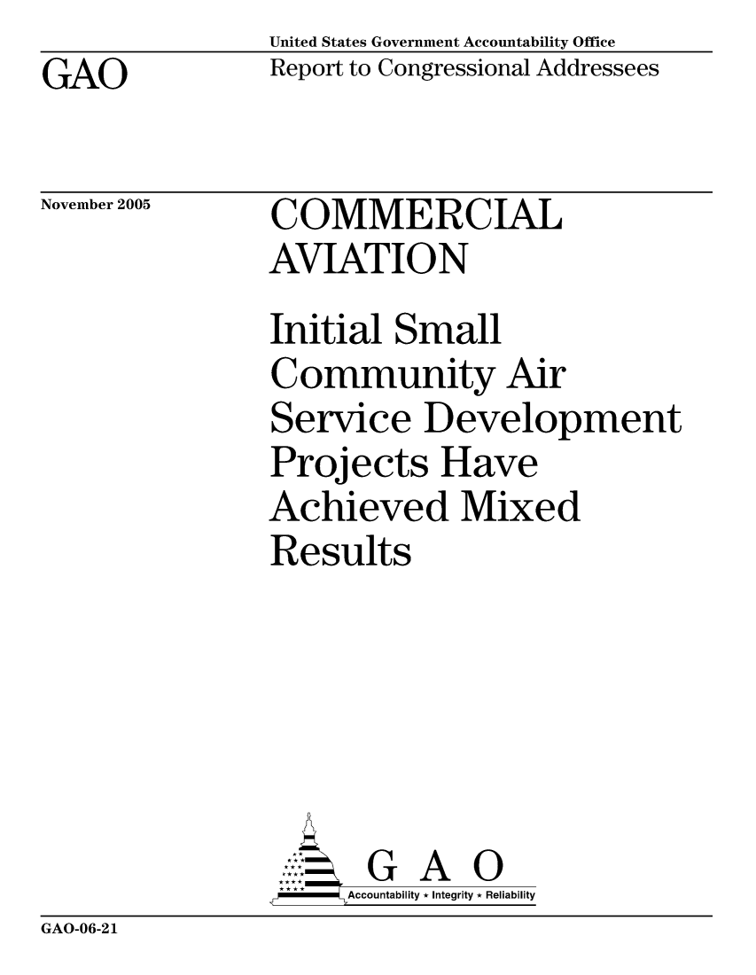 handle is hein.gao/gaocrptasgy0001 and id is 1 raw text is: United States Government Accountability Office
Report to Congressional Addressees


GAO


November 2005


COMMERCIAL
AVIATION


Initial Small
Community Air
Service Development
Projects Have
Achieved Mixed
Results





       G A 0
     Accountability * Integrity * Reliability


GAO-06-21


