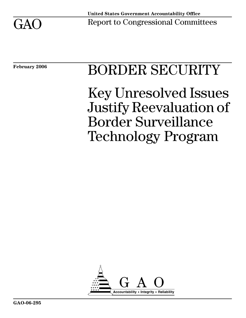handle is hein.gao/gaocrptasyq0001 and id is 1 raw text is: United States Government Accountability Office
Report to Congressional Committees


GAO


February 2006


BORDER SECURITY
Key Unresolved Issues
Justify Reevaluation of
Border Surveillance
Technology Program








       G A 0
   -- Accountability * Integrity * Reliability


GAO-06-295


