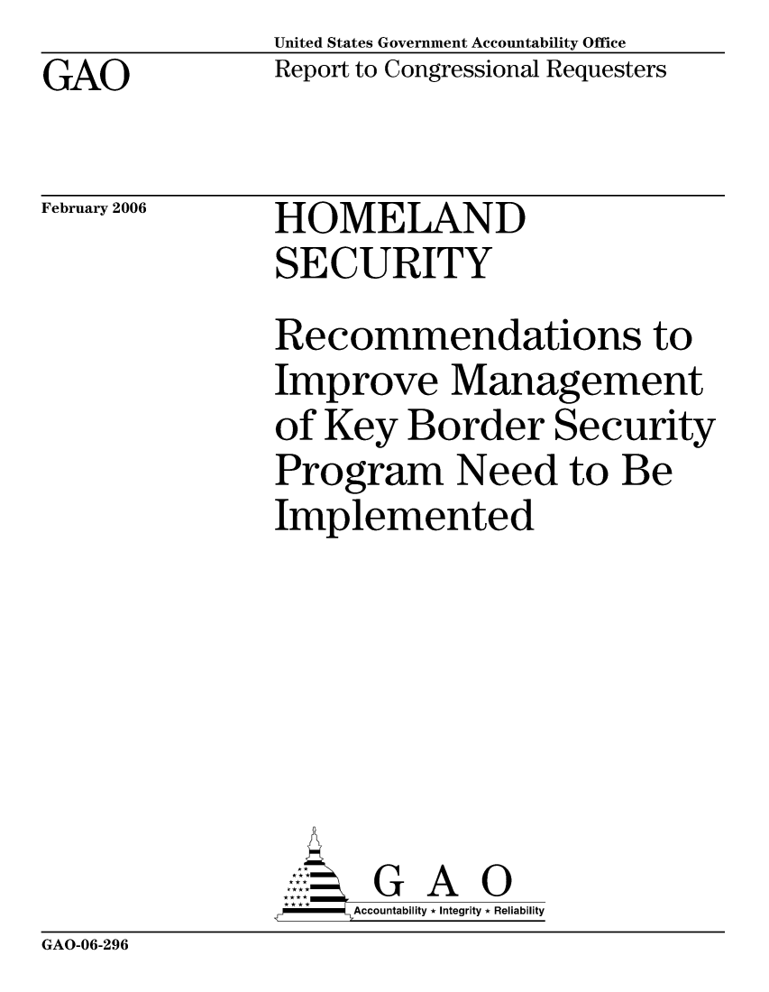 handle is hein.gao/gaocrptasyr0001 and id is 1 raw text is: United States Government Accountability Office
Report to Congressional Requesters


GAO


February 2006


HOMELAND
SECURITY


Recommendations to
Improve Management
of Key Border Security
Program Need to Be
Implemented







      G A 0
-   Accountability * Integrity * Reliability


GAO-06-296


