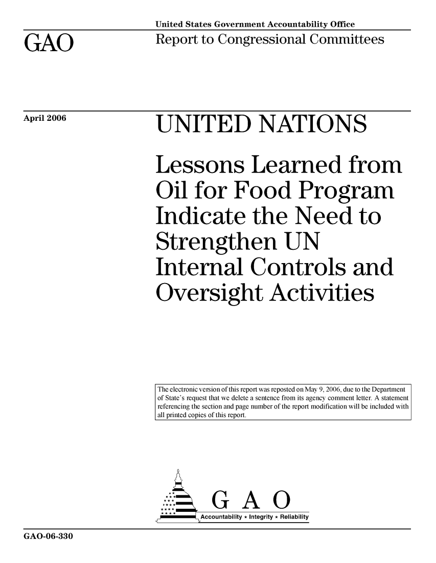 handle is hein.gao/gaocrptaszq0001 and id is 1 raw text is:                       United States Government Accountability Office
GAO                   Report to Congressional Committees


April 2006


UNITED NATIONS
Lessons Learned from
Oil for Food Program
Indicate the Need to
Strengthen UN
Internal Controls and
Oversight Activities


The electronic version of this report was reposted on May 9, 2006, due to the Department
of State's request that we delete a sentence from its agency comment letter. A statement
referencing the section and page number of the report modification will be included with
all printed copies of this report.


        Aconblt G A i
,,-     Accountability * Integrity * Reliability


GAO-06-330


