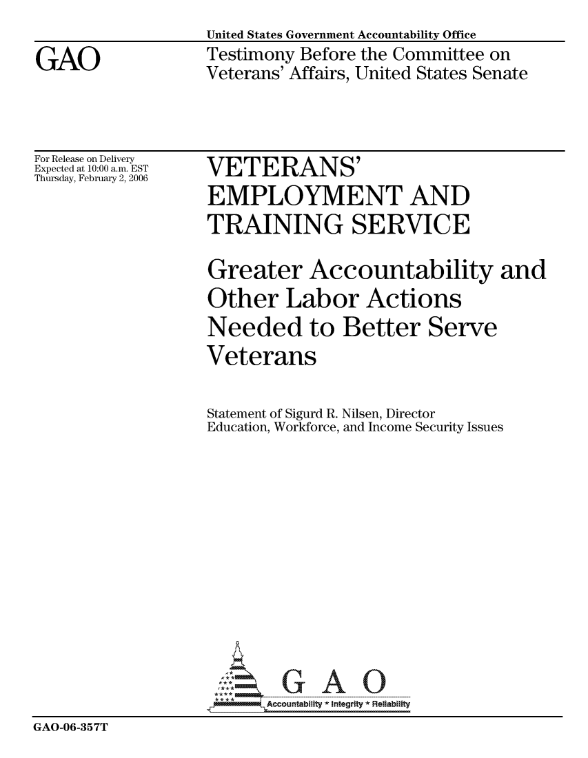 handle is hein.gao/gaocrptataj0001 and id is 1 raw text is: United States Government Accountability Office
Testimony Before the Committee on
Veterans' Affairs, United States Senate


For Release on Delivery
Expected at 10:00 a.m. EST
Thursday, February 2, 2006


VETERANS'
EMPLOYMENT AND


                   TRAINING SERVICE

                   Greater Accountability and
                   Other Labor Actions
                   Needed to Better Serve
                   Veterans

                   Statement of Sigurd R. Nilsen, Director
                   Education, Workforce, and Income Security Issues












                          Accountability * Integrtv * Reliability
GAO-06-357T


GAO


