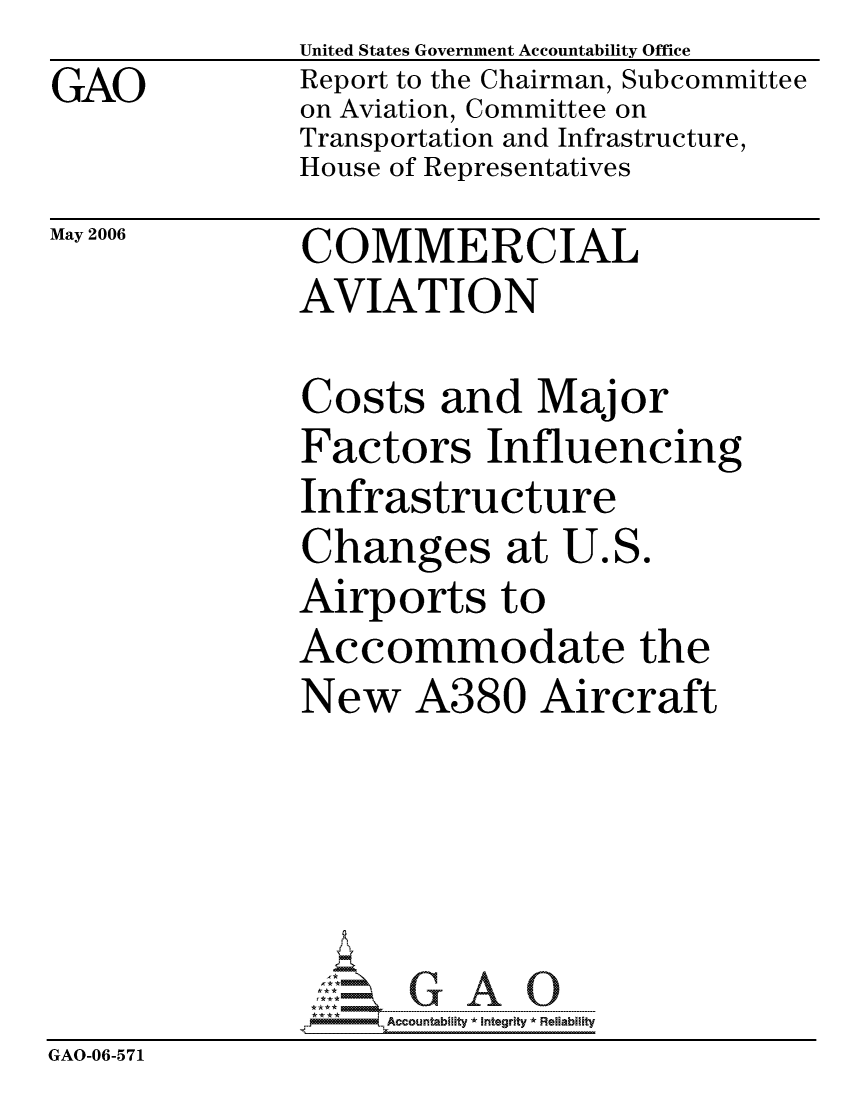 handle is hein.gao/gaocrptathv0001 and id is 1 raw text is: GAO


United States Government Accountability Office
Report to the Chairman, Subcommittee
on Aviation, Committee on
Transportation and Infrastructure,
House of Representatives


May 2006


COMMERCIAL
AVIATION


               Costs and Major
               Factors Influencing
               Infrastructure
               Changes at U.S.
               Airports to
               Accommodate the
               New A380 Aircraft





                    Accountabilty * Integrity * Reliability
GAO-06-571


