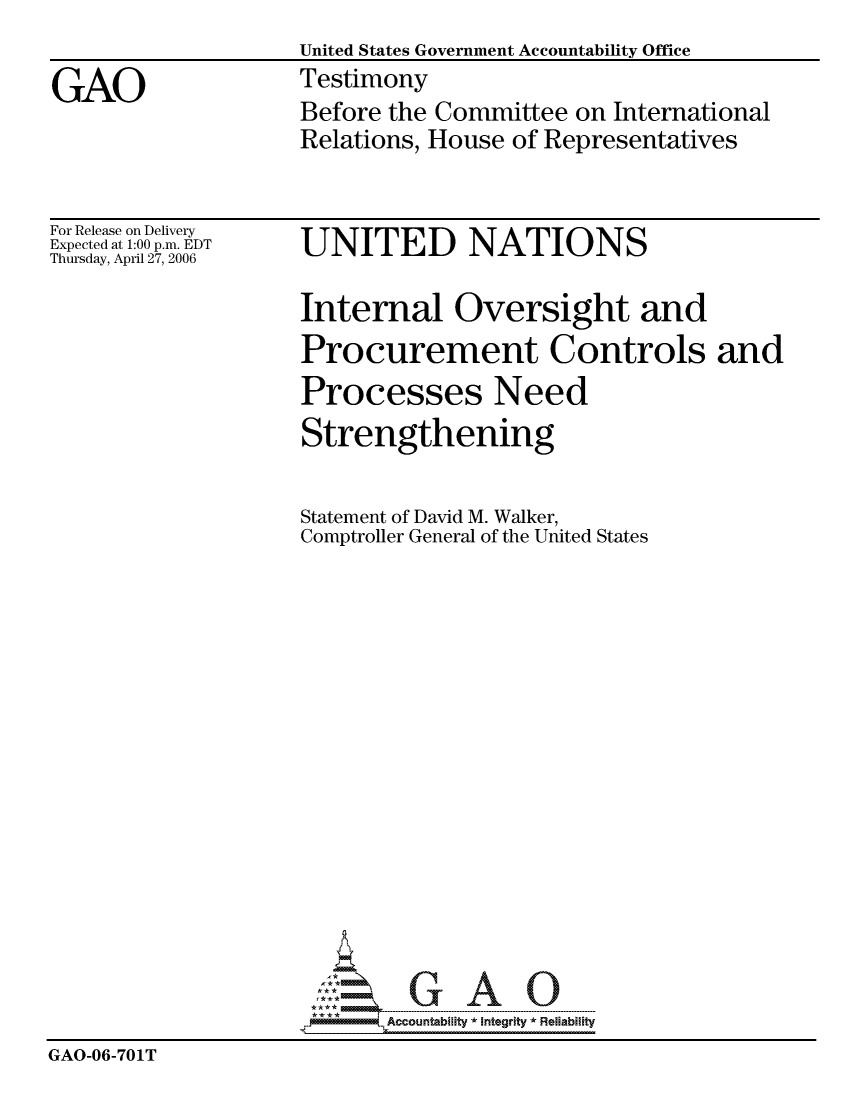 handle is hein.gao/gaocrptatmh0001 and id is 1 raw text is: 
                    United States Government Accountability Office

GAO                 Testimony
                    Before the Committee on International
                    Relations, House of Representatives


For Release on Delivery
Expected at 1:00 p.m. EDT
Thursday, April 27, 2006


UNITED NATIONS


                    Internal Oversight and
                    Procurement Controls and
                    Processes Need
                    Strengthening


                    Statement of David M. Walker,
                    Comptroller General of the United States


















                           Accountability * Integrtv * Reliability
GAO-06-701T



