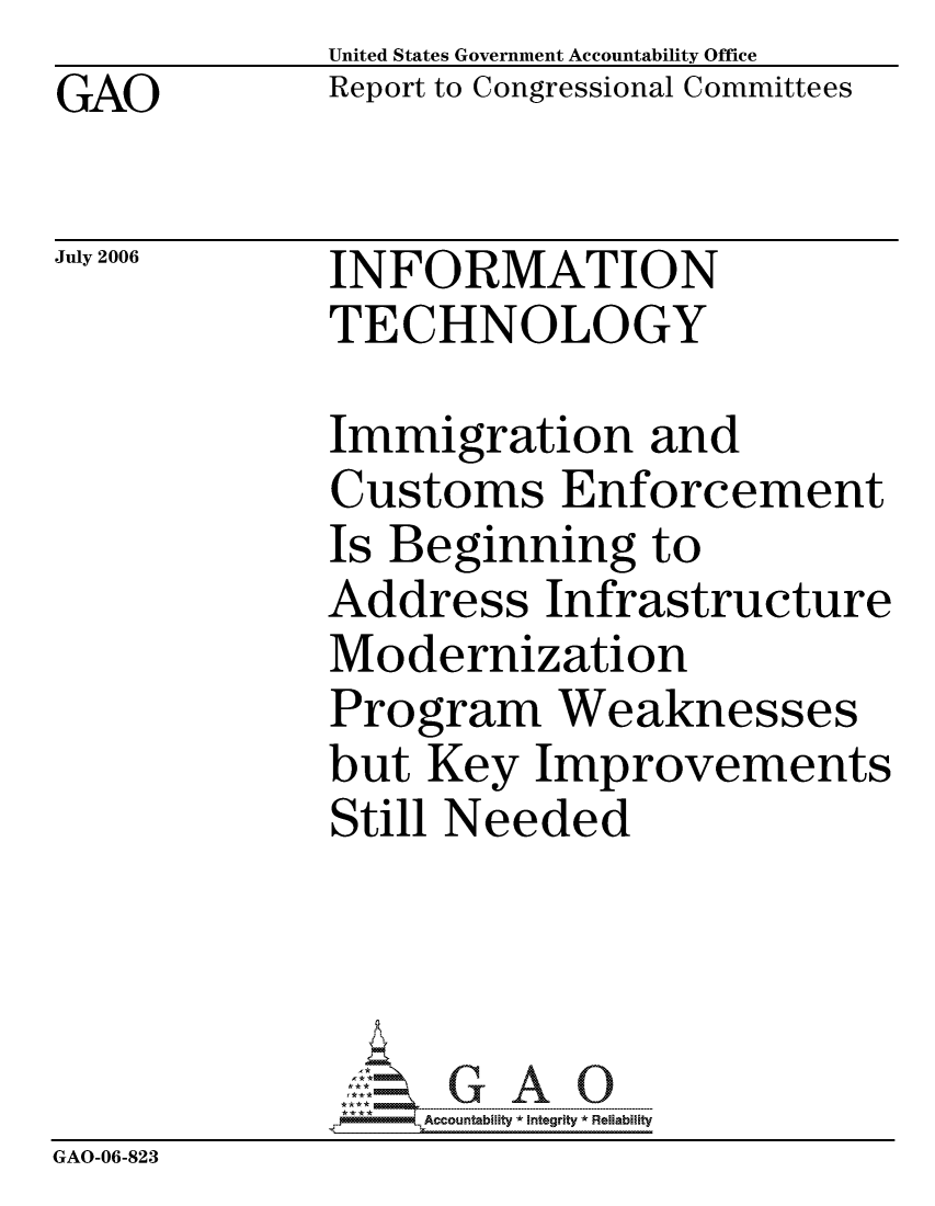 handle is hein.gao/gaocrptatqn0001 and id is 1 raw text is: GAO


United States Government Accountability Office
Report to Congressional Committees


July 2006


INFORMATION
TECHNOLOGY


             Immigration and
             Customs Enforcement
             Is Beginning to
             Address Infrastructure
             Modernization
             Program Weaknesses
             but Key Improvements
             Still Needed




                  ccountability * Integrity * Reliability
GAO-06-823


