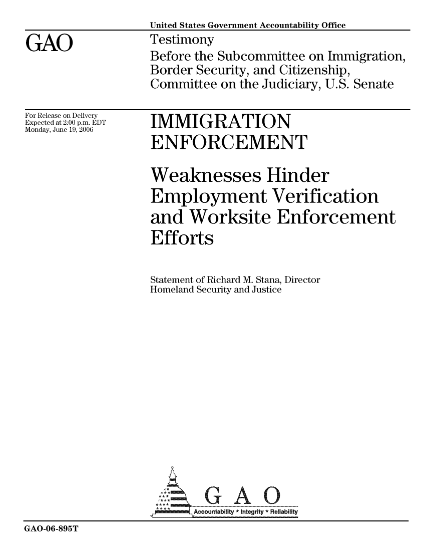 handle is hein.gao/gaocrptatst0001 and id is 1 raw text is:                    United States Government Accountability Office
GAO                Testimony
                   Before the Subcommittee on Immigration,
                   Border Security, and Citizenship,
                   Committee on the Judiciary, U.S. Senate


For Release on Delivery
Expected at 2:00 p.m. EDT
Monday, June 19, 2006


IMMIGRATION
ENFORCEMENT


                   Weaknesses Hinder
                   Employment Verification
                   and Worksite Enforcement
                   Efforts

                   Statement of Richard M. Stana, Director
                   Homeland Security and Justice














                          Accountability * Integrtv * Reliability
GAO-06-895T


