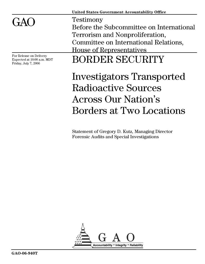 handle is hein.gao/gaocrptatug0001 and id is 1 raw text is: 

GAO


For Release on Delivery
Expected at 10:00 a.m. MDT
Friday, July 7, 2006


United States Government Accountability Office
Testimony
Before the Subcommittee on International
Terrorism and Nonproliferation,
Committee on International Relations,
House of Representatives
BORDER SECURITY

Investigators Transported
Radioactive Sources
Across Our Nation's
Borders at Two Locations


Statement of Gregory D. Kutz, Managing Director
Forensic Audits and Special Investigations














       Accountability * Integrtv * Reliability


GAO-06-940T



