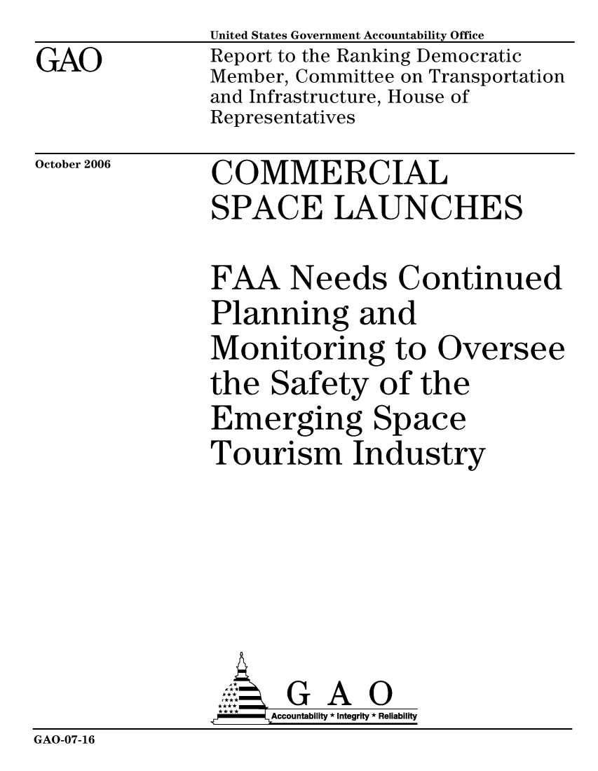 handle is hein.gao/gaocrptatxa0001 and id is 1 raw text is:                United States Government Accountability Office
GAO            Report to the Ranking Democratic
               Member, Committee on Transportation
               and Infrastructure, House of
               Representatives


October 2006


COMMERCIAL
SPACE LAUNCHES


FAA Needs Continued
Planning and
Monitoring to Oversee
the Safety of the
Emerging Space
Tourism Industry


                     G A 0
                     Accountability * Integrity * Reliability
GAO-07-16


