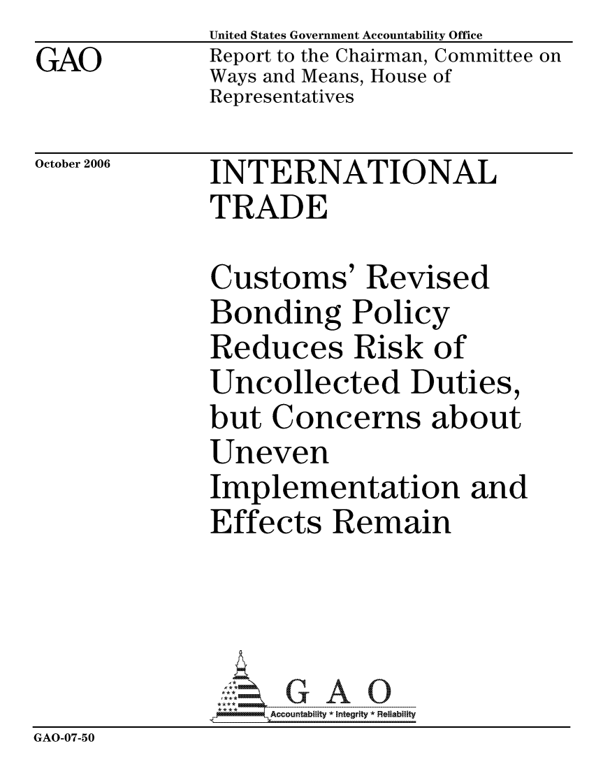 handle is hein.gao/gaocrptatzf0001 and id is 1 raw text is: GAO


United States Government Accountability Office
Report to the Chairman, Committee on
Ways and Means, House of
Representatives


October 2006


INTERNATIONAL
TRADE


              Customs' Revised
              Bonding Policy
              Reduces Risk of
              Uncollected Duties,
              but Concerns about
              Uneven
              Implementation and
              Effects Remain




                   ccountability * Integrity * Reliability
GAO-07-50


