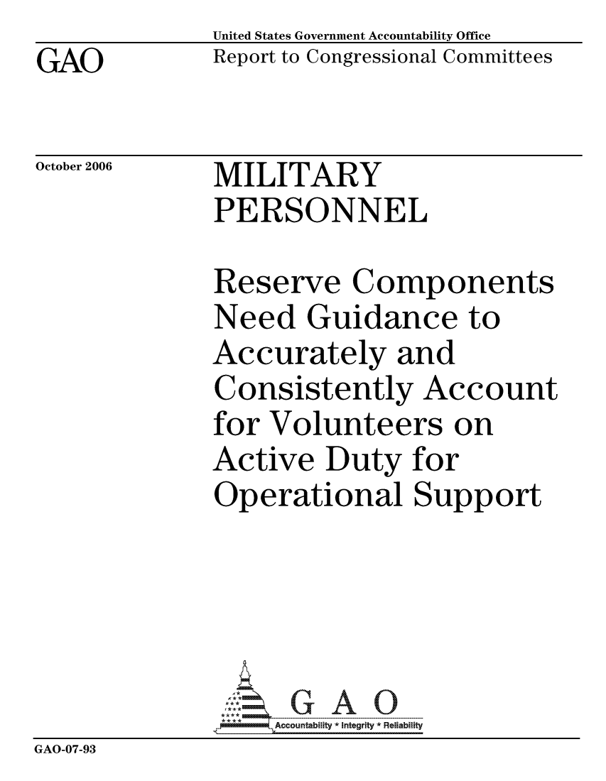handle is hein.gao/gaocrptaual0001 and id is 1 raw text is: GAO


United States Government Accountability Office
Report to Congressional Committees


October 2006


MILITARY
PERSONNEL


              Reserve Components
              Need Guidance to
              Accurately and
              Consistently Account
              for Volunteers on
              Active Duty for
              Operational Support





                   ccountability * Integrity * Reliability
GAO-07-93


