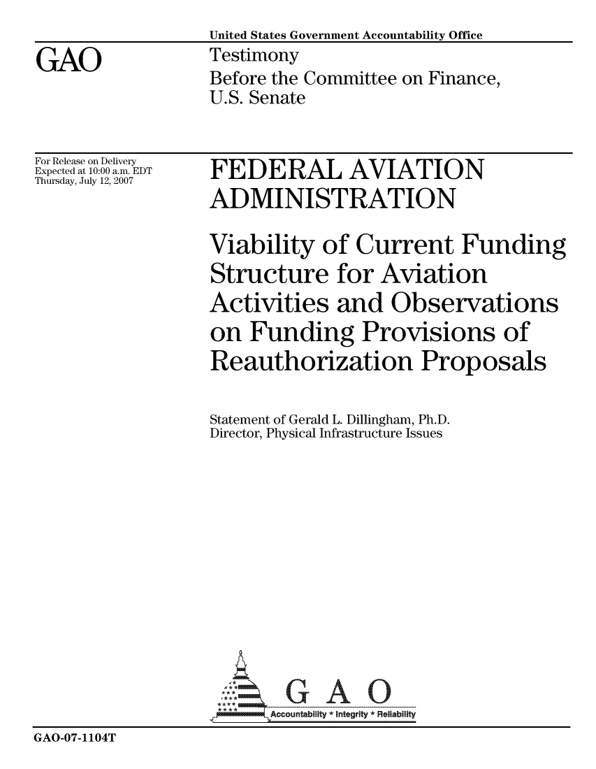 handle is hein.gao/gaocrptauni0001 and id is 1 raw text is:                   United States Government Accountability Office
GAO                Testimony
                   Before the Committee on Finance,
                   U.S. Senate


For Release on Delivery
Expected at 10:00 a.m. EDT
Thursday, July 12, 2007


FEDERAL AVIATION
ADMINISTRATION

Viability of Current Funding


                   Structure for Aviation
                   Activities and Observations
                   on Funding Provisions of
                   Reauthorization Proposals

                   Statement of Gerald L. Dillingham, Ph.D.
                   Director, Physical Infrastructure Issues













                         Accountability * Integrtv * Reliability
GAO-07-1104T



