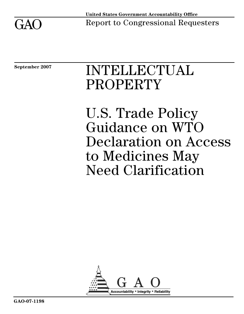 handle is hein.gao/gaocrptaupl0001 and id is 1 raw text is: GAO


United States Government Accountability Office
Report to Congressional Requesters


September 2007


INTELLECTUAL
PROPERTY


U.S. Trade Policy
Guidance on WTO
Declaration on Access
to Medicines May
Need Clarification


                    ccountability * Integrity * Reliability
GAO-07-1198



