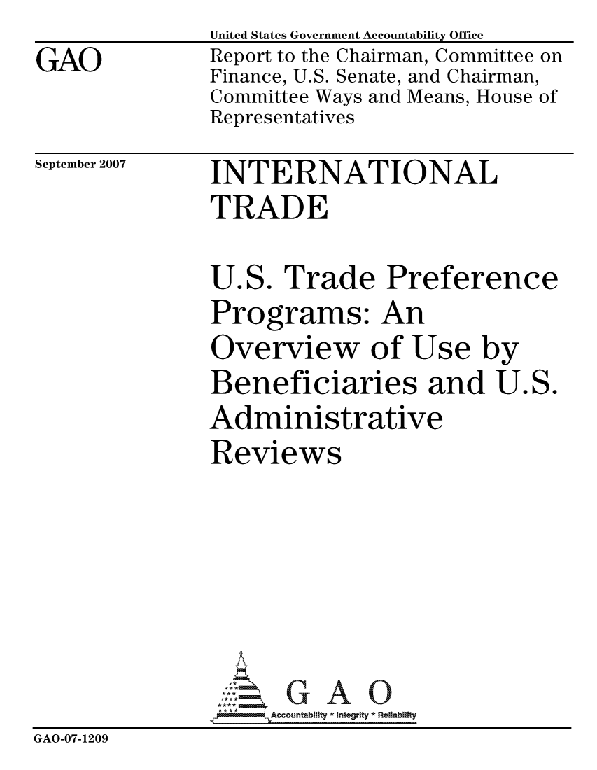 handle is hein.gao/gaocrptaupp0001 and id is 1 raw text is:                United States Government Accountability Office
GAO            Report to the Chairman, Committee on
               Finance, U.S. Senate, and Chairman,
               Committee Ways and Means, House of
               Representatives


September 2007


INTERNATIONAL
TRADE


U.S. Trade Preference
Programs: An
Overview of Use by
Beneficiaries and U.S.
Administrative
Reviews


                    Accountabilty * Integrity * Reliability
GAO-07-1209



