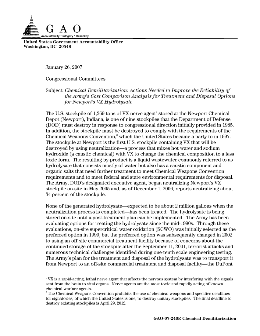handle is hein.gao/gaocrptaush0001 and id is 1 raw text is: 


Sai

       Accountability * Integrity * Reliability
United States Government Accountability Office
Washington, DC 20548



         January 26, 2007

         Congressional Committees

         Subject: Chemical Demilitarization: Actions Needed to Improve the Reliability of
                  the Army's Cost Comparison Analysis for Treatment and Disposal Options
                  for Newport's VXHydrolysate

         The U.S. stockpile of 1,269 tons of VX nerve agent' stored at the Newport Chemical
         Depot (Newport), Indiana, is one of nine stockpiles that the Department of Defense
         (DOD) must destroy in response to congressional direction initially provided in 1985.
         In addition, the stockpile must be destroyed to comply with the requirements of the
         Chemical Weapons Convention,2 which the United States became a party to in 1997.
         The stockpile at Newport is the first U.S. stockpile containing VX that will be
         destroyed by using neutralization-a process that mixes hot water and sodium
         hydroxide (a caustic chemical) with VX to change the chemical composition to a less
         toxic form. The resulting by-product is a liquid wastewater commonly referred to as
         hydrolysate that consists mostly of water but also has a caustic component and
         organic salts that need further treatment to meet Chemical Weapons Convention
         requirements and to meet federal and state environmental requirements for disposal.
         The Army, DOD's designated executive agent, began neutralizing Newport's VX
         stockpile on-site in May 2005 and, as of December 1, 2006, reports neutralizing about
         34 percent of the stockpile.

         None of the generated hydrolysate-expected to be about 2 million gallons when the
         neutralization process is completed-has been treated. The hydrolysate is being
         stored on-site until a post-treatment plan can be implemented. The Army has been
         evaluating options for treating the hydrolysate since the mid-1990s. Through these
         evaluations, on-site supercritical water oxidation (SCWO) was initially selected as the
         preferred option in 1999, but the preferred option was subsequently changed in 2002
         to using an off-site commercial treatment facility because of concerns about the
         continued storage of the stockpile after the September 11, 2001, terrorist attacks and
         numerous technical challenges identified during one-tenth scale engineering testing.
         The Army's plan for the treatment and disposal of the hydrolysate was to transport it
         from Newport to an off-site commercial treatment and disposal facility-the DuPont


         'VX is a rapid-acting, lethal nerve agent that affects the nervous system by interfering with the signals
         sent from the brain to vital organs. Nerve agents are the most toxic and rapidly acting of known
         chemical warfare agents.
         2 The Chemical Weapons Convention prohibits the use of chemical weapons and specifies deadlines
         for signatories, of which the United States is one, to destroy unitary stockpiles. The final deadline to
         destroy existing stockpiles is April 29, 2012.


GAO-07-240R Chemical Demilitarization



