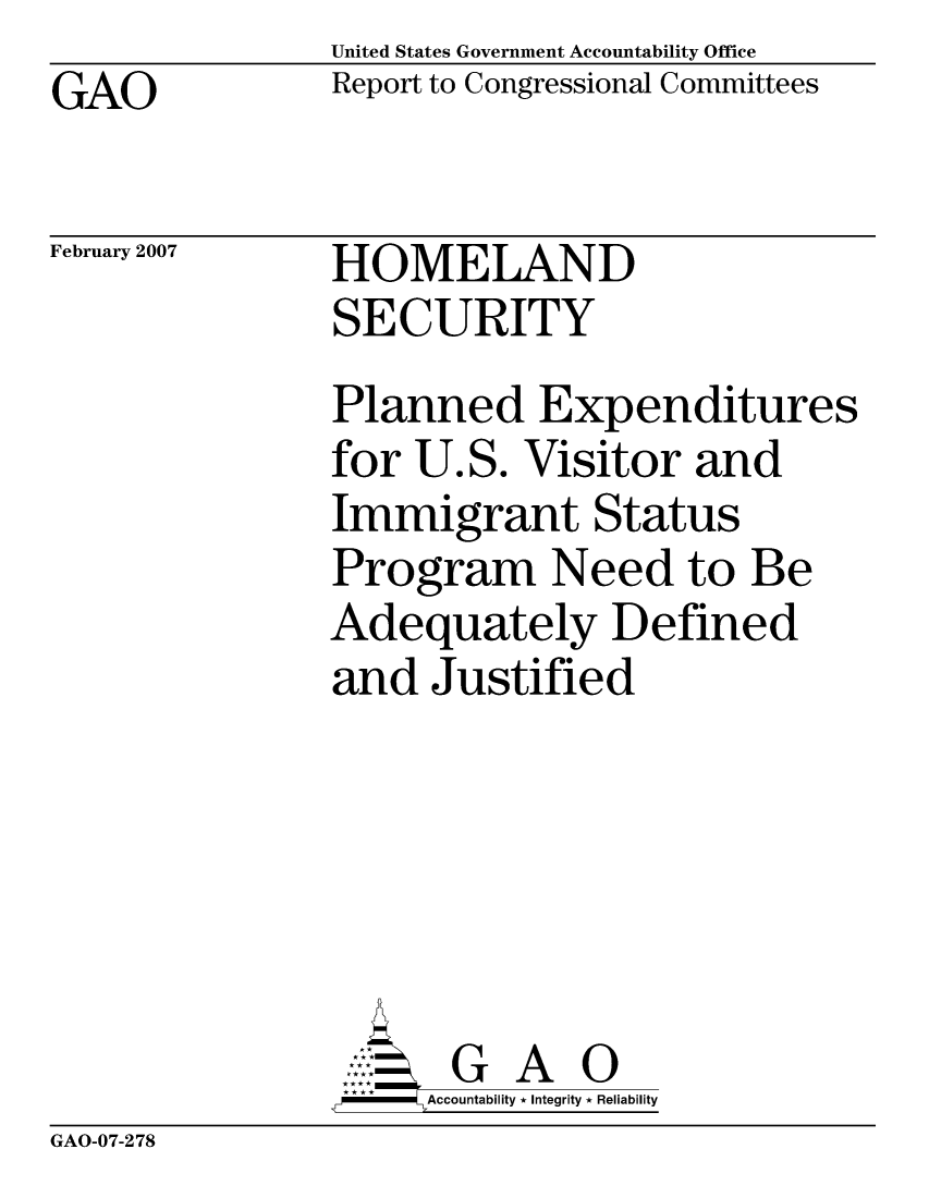 handle is hein.gao/gaocrptausz0001 and id is 1 raw text is: United States Government Accountability Office
Report to Congressional Committees


GAO


February 2007


HOMELAND
SECURITY


Planned Expenditures
for U.S. Visitor and
Immigrant Status
Program Need to Be
Adequately Defined
and Justified





       G A 0
     Accountability * Integrity * Reliability


GAO-07-278



