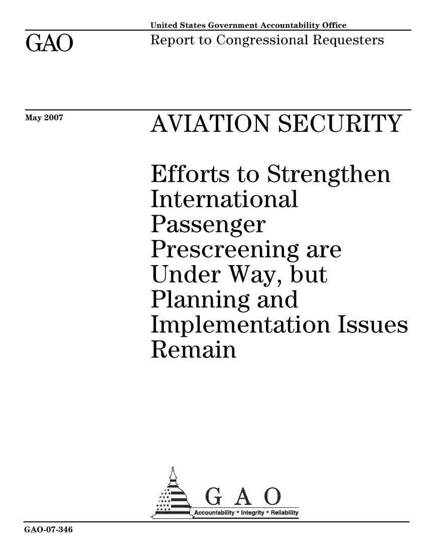 handle is hein.gao/gaocrptauux0001 and id is 1 raw text is: GAO


United States Government Accountability Office
Report to Congressional Requesters


May 2007


AVIATION SECURITY


              Efforts to Strengthen
              International
              Passenger
              Prescreening are
              Under Way, but
              Planning and
              Implementation Issues
              Remain





                   -Ccountablity *Interity * Reliabiity
GAO-07-346


