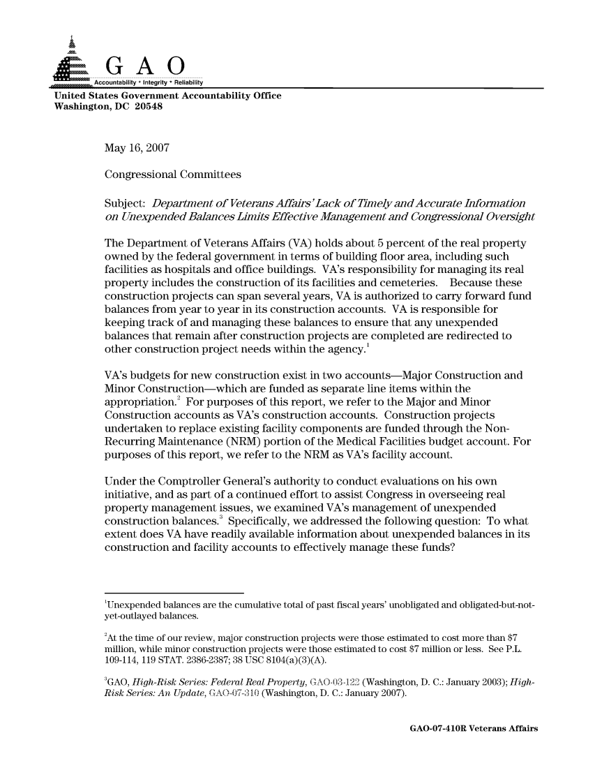 handle is hein.gao/gaocrptauwy0001 and id is 1 raw text is: 




          GA 0
       Accountability * Integrity * Reliability
United States Government Accountability Office
Washington, DC 20548


         May 16, 2007

         Congressional Committees

         Subject: Department of Veterans Affairs'Lack of Timely andAccurate Information
         on Unexpended Balances Limits Effective Management and Congressional Oversight

         The Department of Veterans Affairs (VA) holds about 5 percent of the real property
         owned by the federal government in terms of building floor area, including such
         facilities as hospitals and office buildings. VA's responsibility for managing its real
         property includes the construction of its facilities and cemeteries. Because these
         construction projects can span several years, VA is authorized to carry forward fund
         balances from year to year in its construction accounts. VA is responsible for
         keeping track of and managing these balances to ensure that any unexpended
         balances that remain after construction projects are completed are redirected to
         other construction project needs within the agency.'

         VA's budgets for new construction exist in two accounts-Major Construction and
         Minor Construction-which are funded as separate line items within the
         appropriation.2 For purposes of this report, we refer to the Major and Minor
         Construction accounts as VA's construction accounts. Construction projects
         undertaken to replace existing facility components are funded through the Non-
         Recurring Maintenance (NRM) portion of the Medical Facilities budget account. For
         purposes of this report, we refer to the NRM as VA's facility account.

         Under the Comptroller General's authority to conduct evaluations on his own
         initiative, and as part of a continued effort to assist Congress in overseeing real
         property management issues, we examined VA's management of unexpended
         construction balances. Specifically, we addressed the following question: To what
         extent does VA have readily available information about unexpended balances in its
         construction and facility accounts to effectively manage these funds?



         'Unexpended balances are the cumulative total of past fiscal years' unobligated and obligated-but-not-
         yet-outlayed balances.
         2At the time of our review, major construction projects were those estimated to cost more than $7
         million, while minor construction projects were those estimated to cost $7 million or less. See P.L.
         109-114, 119 STAT. 2386-2387; 38 USC 8104(a)(3)(A).
         3GAO, High-Risk Series: Federal Real Property, GA0-03-1 22 (Washington, D. C.: January 2003); High-
         Risk Series: An Update, GAO-7-310 (Washington, D. C.: January 2007).


GAO-07-410R Veterans Affairs


