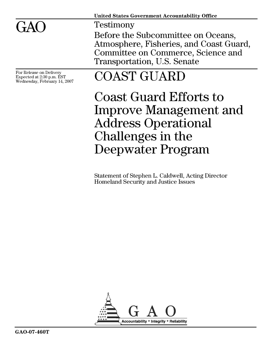 handle is hein.gao/gaocrptauyl0001 and id is 1 raw text is:                    United States Government Accountability Office
GAO                Testimony
                   Before the Subcommittee on Oceans,
                   Atmosphere, Fisheries, and Coast Guard,
                   Committee on Commerce, Science and
                   Transportation, U.S. Senate


For Release on Delivery
Expected at 2:30 p.m. EST
Wednesday, February 14, 2007


COAST GUARD


Coast Guard Efforts to
Improve Management and
Address Operational
Challenges in the
Deepwater Program


                    Statement of Stephen L. Caldwell, Acting Director
                    Homeland Security and Justice Issues














                      1: *     .......--------   ..... .-  ..........; - ---- - ---.......
                          Accountability * Integrlty* Reliability
GAO-07-460T


