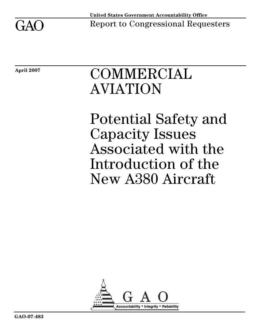 handle is hein.gao/gaocrptauzg0001 and id is 1 raw text is: GAO


April 2007


United States Government Accountability Office
Report to Congressional Requesters


COMMERCIAL
AVIATION


               Potential Safety and
               Capacity Issues
               Associated with the
               Introduction of the
               New A380 Aircraft







                    ccountability * Integrity * Reliability
GAO-07-483



