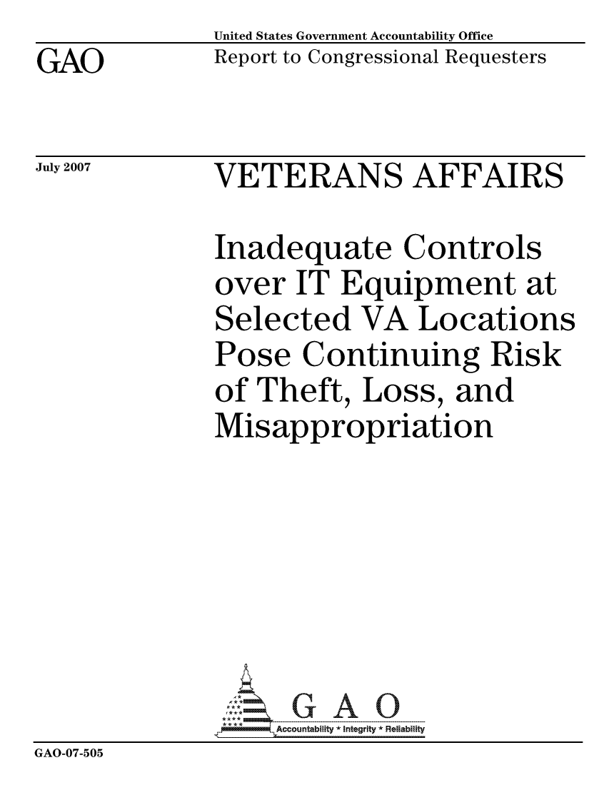 handle is hein.gao/gaocrptauzw0001 and id is 1 raw text is: GAO


United States Government Accountability Office
Report to Congressional Requesters


July 2007


VETERANS AFFAIRS


              Inadequate Controls
              over IT Equipment at
              Selected VA Locations
              Pose Continuing Risk
              of Theft, Loss, and
              Misappropriation







                   ccountability * Integrity * Reliability
GAO-07-505



