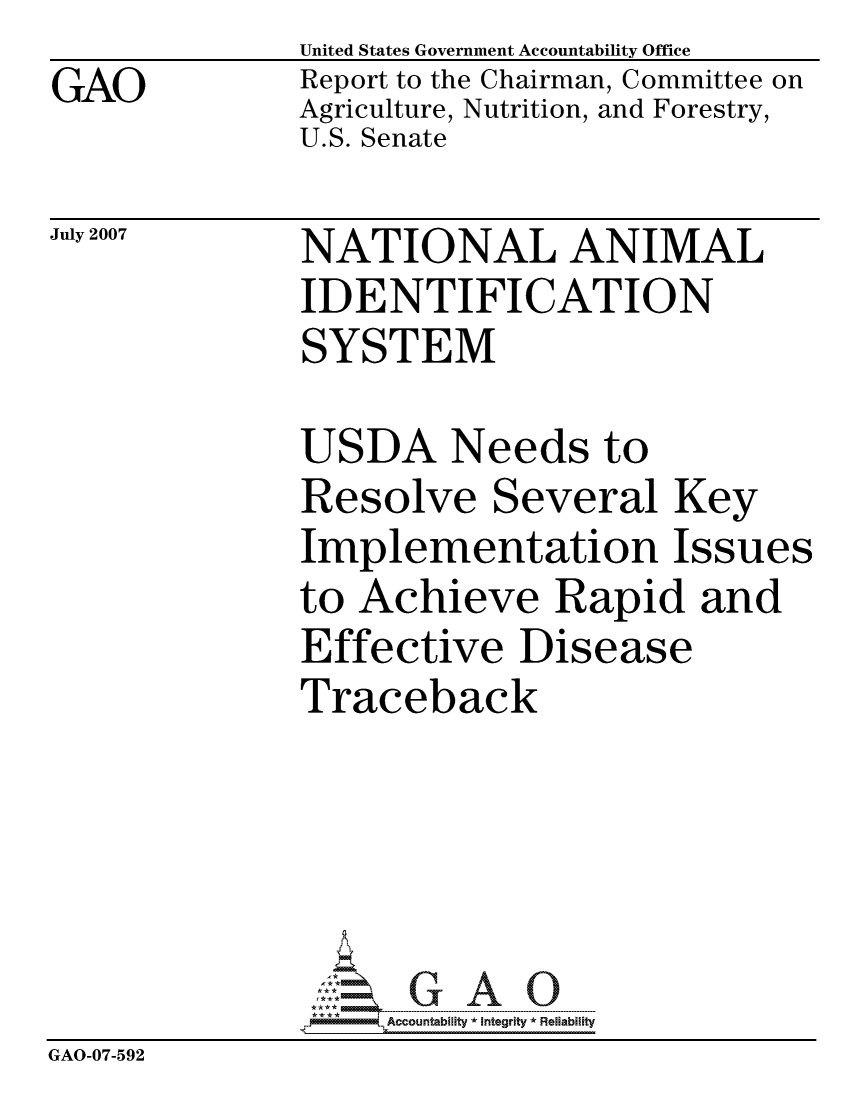 handle is hein.gao/gaocrptavck0001 and id is 1 raw text is: GAO


United States Government Accountability Office
Report to the Chairman, Committee on
Agriculture, Nutrition, and Forestry,
U.S. Senate


July 2007


NATIONAL ANIMAL
IDENTIFICATION
SYSTEM


              USDA Needs to
              Resolve Several Key
              Implementation Issues
              to Achieve Rapid and
              Effective Disease
              Traceback





                   ccountability * Integrity * Reliability
GAO-07-592


