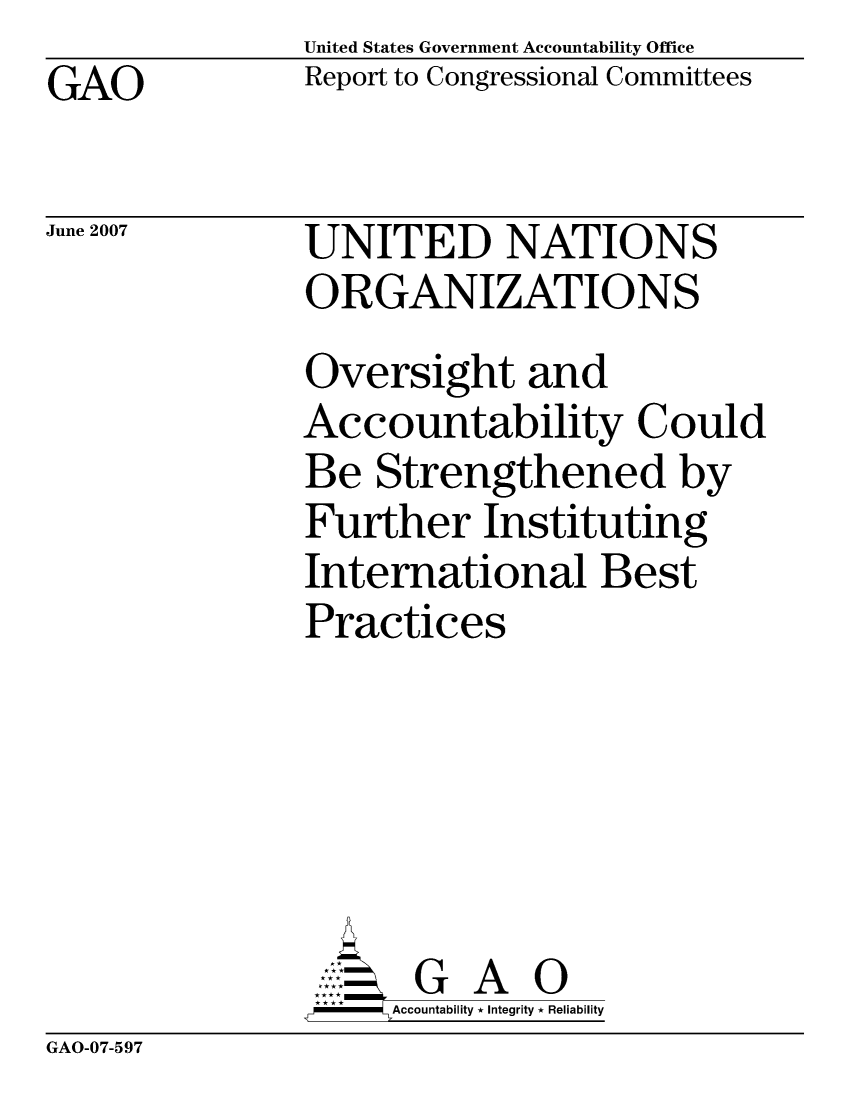 handle is hein.gao/gaocrptavcp0001 and id is 1 raw text is: United States Government Accountability Office
Report to Congressional Committees


GAO


June 2007


UNITED NATIONS
ORGANIZATIONS
Oversight and
Accountability Could
Be Strengthened by
Further Instituting
International Best
Practices





       G A 0
     Accountability * Integrity * Reliability


GAO-07-597


