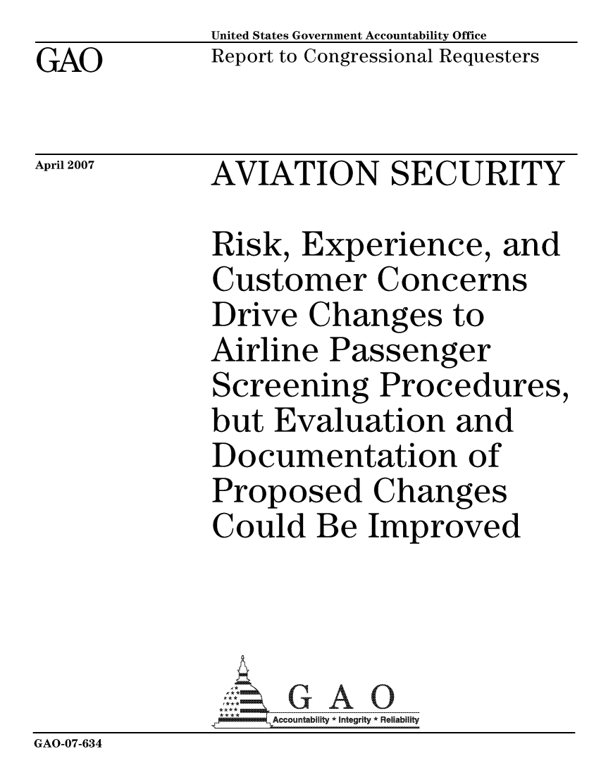 handle is hein.gao/gaocrptavdr0001 and id is 1 raw text is:              United States Government Accountability Office
GAO          Report to Congressional Requesters

April 2007   AVIATION SECURITY

             Risk, Experience, and
             Customer Concerns
             Drive Changes to
             Airline Passenger
             Screening Procedures,
             but Evaluation and
             Documentation of
             Proposed Changes
             Could Be Improved




                  ccountability * Integrity * Reliability
GAO-07-634


