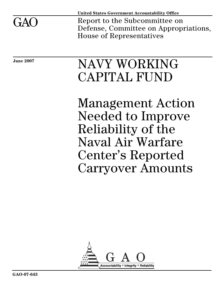 handle is hein.gao/gaocrptavdz0001 and id is 1 raw text is: GAO


United States Government Accountability Office
Report to the Subcommittee on
Defense, Committee on Appropriations,
House of Representatives


June 2007


NAVY WORKING
CAPITAL FUND


              Management Action
              Needed to Improve
              Reliability of the
              Naval Air Warfare
              Center's Reported
              Carryover Amounts






                   ccountability * Integrity * Reliability
GAO-07-643


